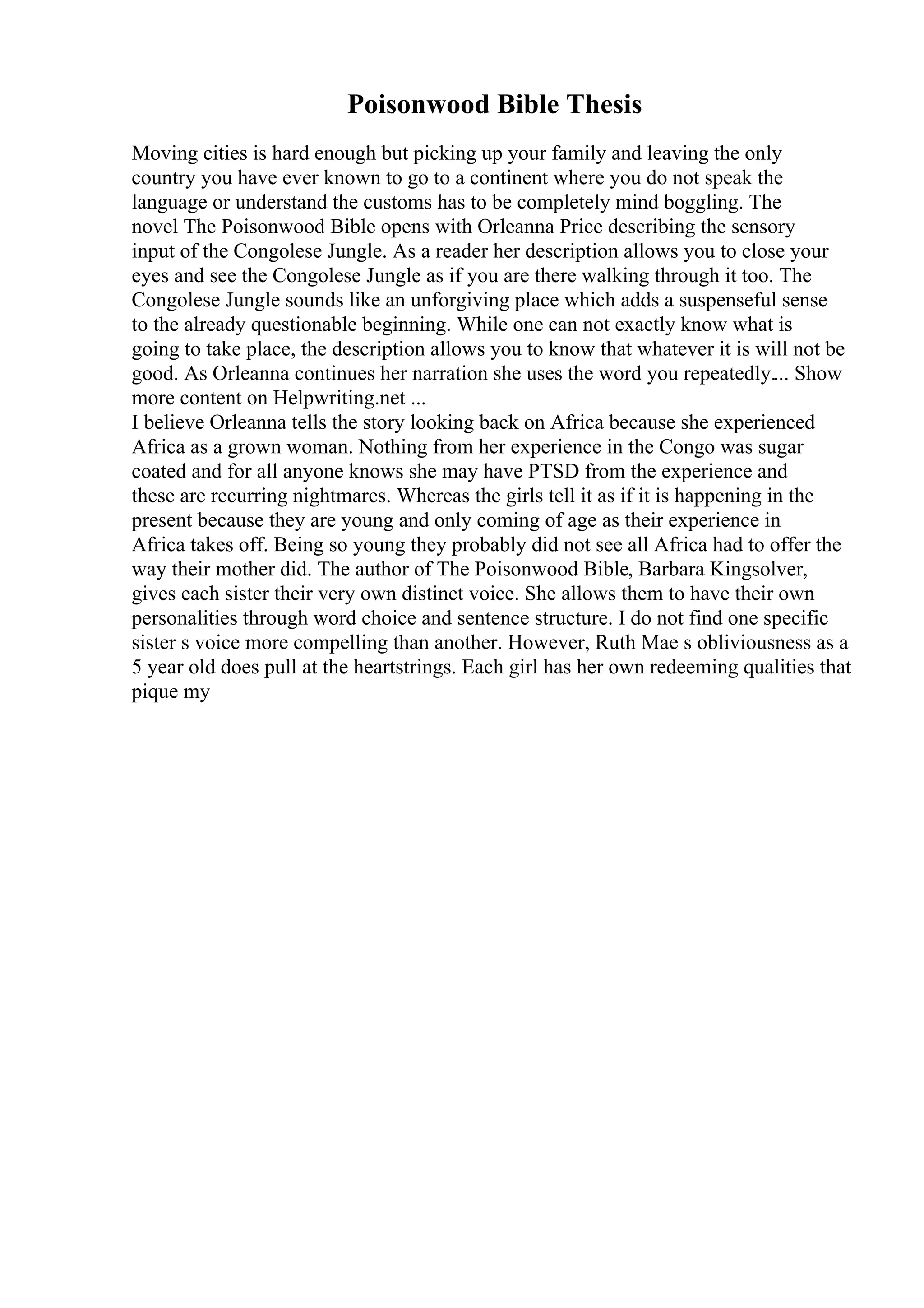 Poisonwood Bible Thesis
Moving cities is hard enough but picking up your family and leaving the only
country you have ever known to go to a continent where you do not speak the
language or understand the customs has to be completely mind boggling. The
novel The Poisonwood Bible opens with Orleanna Price describing the sensory
input of the Congolese Jungle. As a reader her description allows you to close your
eyes and see the Congolese Jungle as if you are there walking through it too. The
Congolese Jungle sounds like an unforgiving place which adds a suspenseful sense
to the already questionable beginning. While one can not exactly know what is
going to take place, the description allows you to know that whatever it is will not be
good. As Orleanna continues her narration she uses the word you repeatedly.... Show
more content on Helpwriting.net ...
I believe Orleanna tells the story looking back on Africa because she experienced
Africa as a grown woman. Nothing from her experience in the Congo was sugar
coated and for all anyone knows she may have PTSD from the experience and
these are recurring nightmares. Whereas the girls tell it as if it is happening in the
present because they are young and only coming of age as their experience in
Africa takes off. Being so young they probably did not see all Africa had to offer the
way their mother did. The author of The Poisonwood Bible, Barbara Kingsolver,
gives each sister their very own distinct voice. She allows them to have their own
personalities through word choice and sentence structure. I do not find one specific
sister s voice more compelling than another. However, Ruth Mae s obliviousness as a
5 year old does pull at the heartstrings. Each girl has her own redeeming qualities that
pique my
 