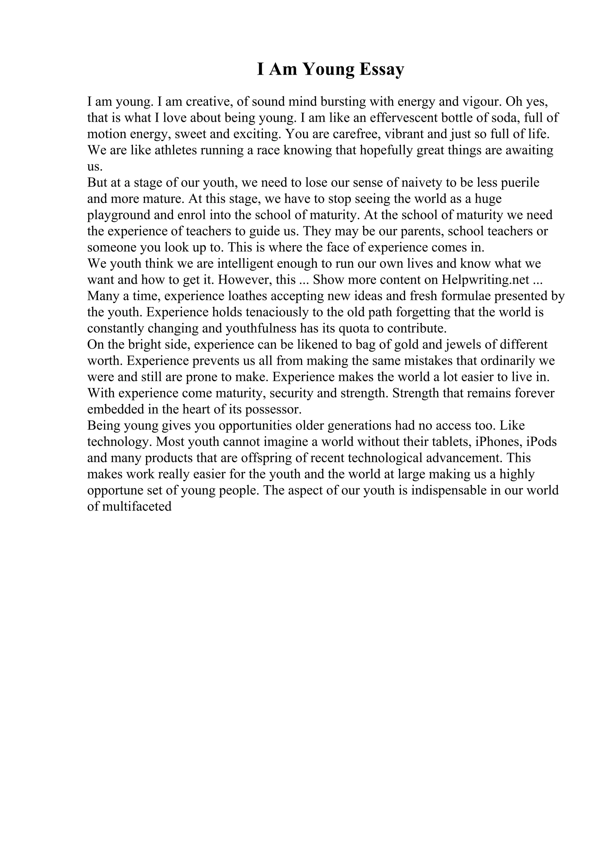 I Am Young Essay
I am young. I am creative, of sound mind bursting with energy and vigour. Oh yes,
that is what I love about being young. I am like an effervescent bottle of soda, full of
motion energy, sweet and exciting. You are carefree, vibrant and just so full of life.
We are like athletes running a race knowing that hopefully great things are awaiting
us.
But at a stage of our youth, we need to lose our sense of naivety to be less puerile
and more mature. At this stage, we have to stop seeing the world as a huge
playground and enrol into the school of maturity. At the school of maturity we need
the experience of teachers to guide us. They may be our parents, school teachers or
someone you look up to. This is where the face of experience comes in.
We youth think we are intelligent enough to run our own lives and know what we
want and how to get it. However, this ... Show more content on Helpwriting.net ...
Many a time, experience loathes accepting new ideas and fresh formulae presented by
the youth. Experience holds tenaciously to the old path forgetting that the world is
constantly changing and youthfulness has its quota to contribute.
On the bright side, experience can be likened to bag of gold and jewels of different
worth. Experience prevents us all from making the same mistakes that ordinarily we
were and still are prone to make. Experience makes the world a lot easier to live in.
With experience come maturity, security and strength. Strength that remains forever
embedded in the heart of its possessor.
Being young gives you opportunities older generations had no access too. Like
technology. Most youth cannot imagine a world without their tablets, iPhones, iPods
and many products that are offspring of recent technological advancement. This
makes work really easier for the youth and the world at large making us a highly
opportune set of young people. The aspect of our youth is indispensable in our world
of multifaceted
 