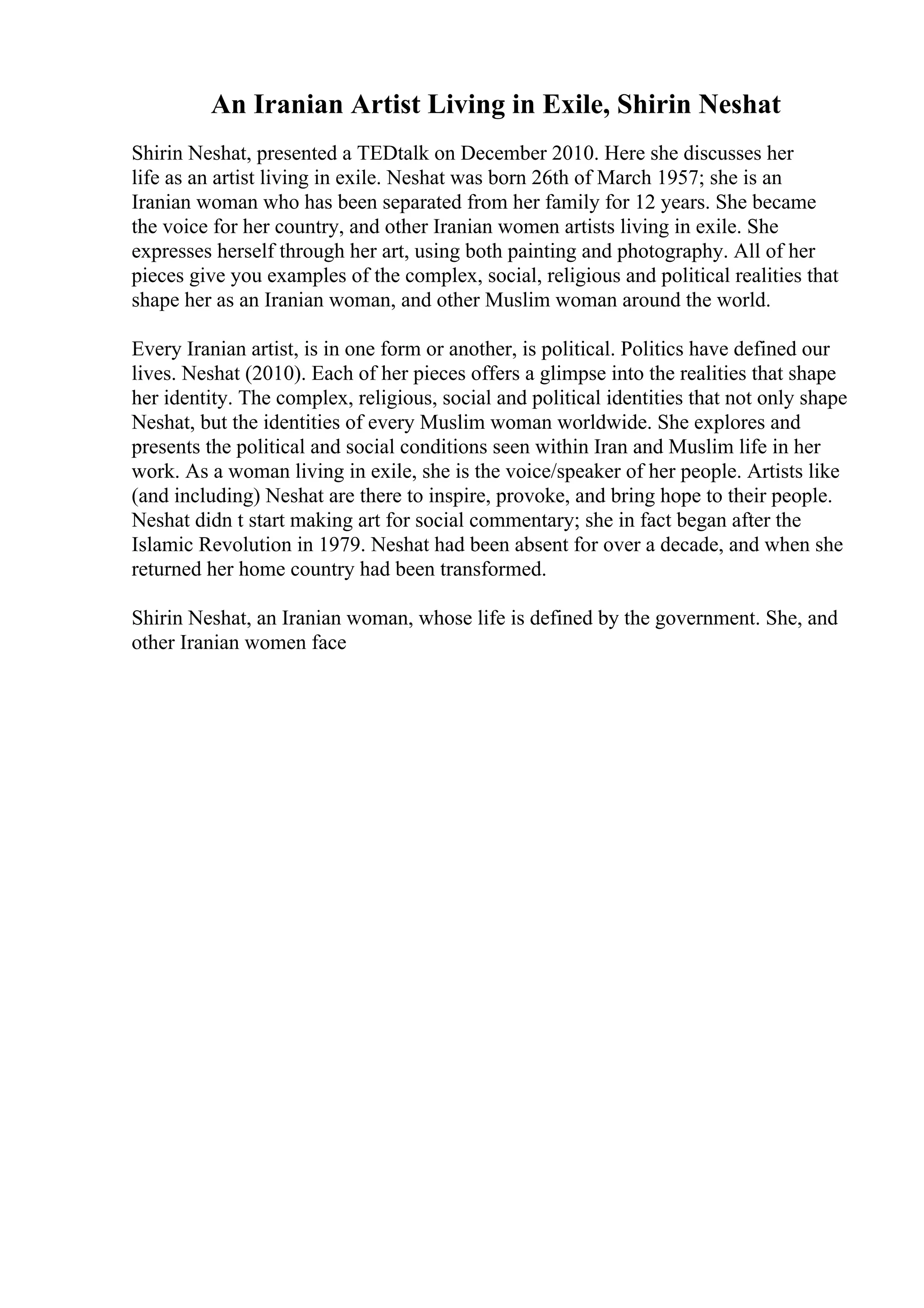 An Iranian Artist Living in Exile, Shirin Neshat
Shirin Neshat, presented a TEDtalk on December 2010. Here she discusses her
life as an artist living in exile. Neshat was born 26th of March 1957; she is an
Iranian woman who has been separated from her family for 12 years. She became
the voice for her country, and other Iranian women artists living in exile. She
expresses herself through her art, using both painting and photography. All of her
pieces give you examples of the complex, social, religious and political realities that
shape her as an Iranian woman, and other Muslim woman around the world.
Every Iranian artist, is in one form or another, is political. Politics have defined our
lives. Neshat (2010). Each of her pieces offers a glimpse into the realities that shape
her identity. The complex, religious, social and political identities that not only shape
Neshat, but the identities of every Muslim woman worldwide. She explores and
presents the political and social conditions seen within Iran and Muslim life in her
work. As a woman living in exile, she is the voice/speaker of her people. Artists like
(and including) Neshat are there to inspire, provoke, and bring hope to their people.
Neshat didn t start making art for social commentary; she in fact began after the
Islamic Revolution in 1979. Neshat had been absent for over a decade, and when she
returned her home country had been transformed.
Shirin Neshat, an Iranian woman, whose life is defined by the government. She, and
other Iranian women face
 