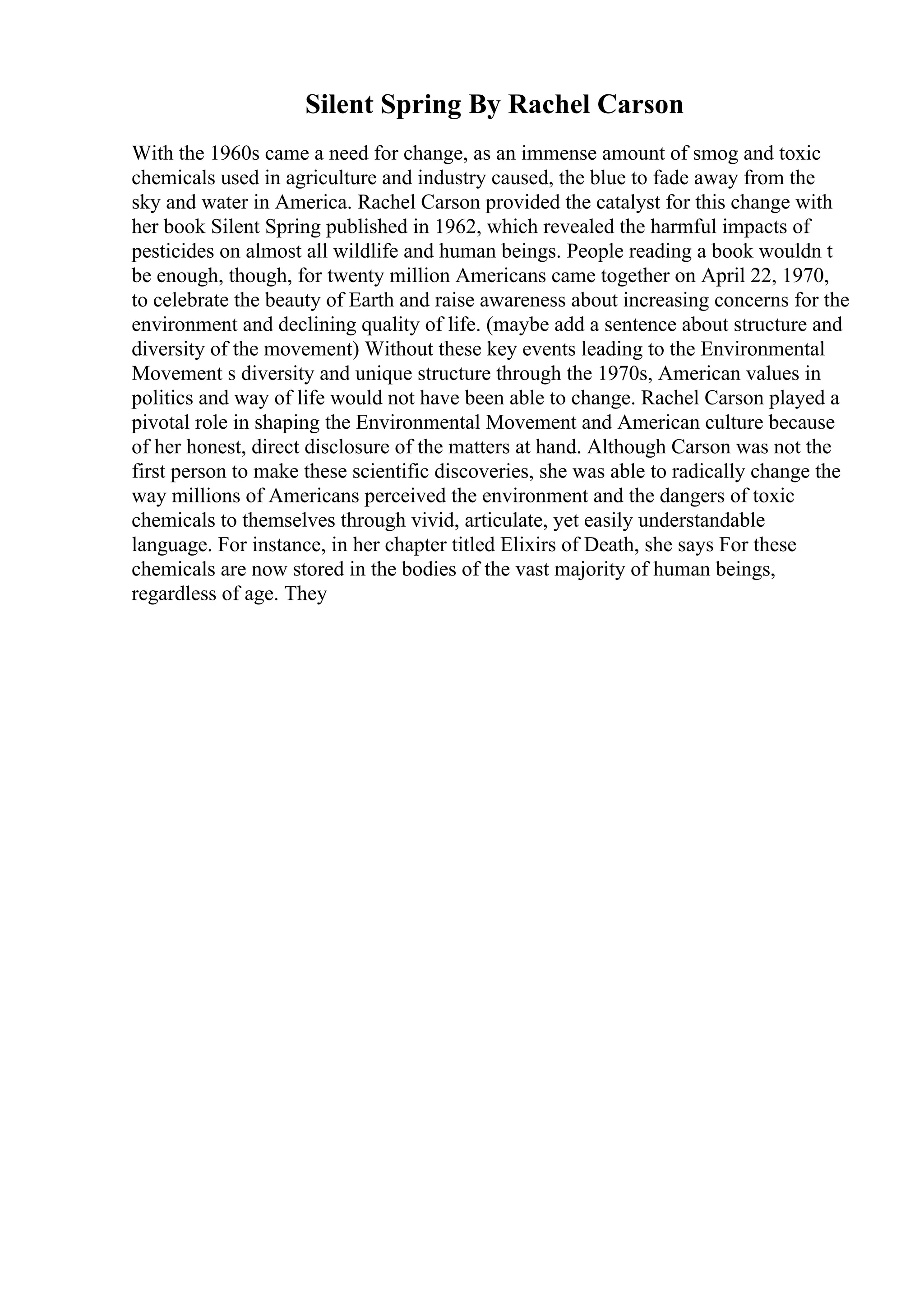 Silent Spring By Rachel Carson
With the 1960s came a need for change, as an immense amount of smog and toxic
chemicals used in agriculture and industry caused, the blue to fade away from the
sky and water in America. Rachel Carson provided the catalyst for this change with
her book Silent Spring published in 1962, which revealed the harmful impacts of
pesticides on almost all wildlife and human beings. People reading a book wouldn t
be enough, though, for twenty million Americans came together on April 22, 1970,
to celebrate the beauty of Earth and raise awareness about increasing concerns for the
environment and declining quality of life. (maybe add a sentence about structure and
diversity of the movement) Without these key events leading to the Environmental
Movement s diversity and unique structure through the 1970s, American values in
politics and way of life would not have been able to change. Rachel Carson played a
pivotal role in shaping the Environmental Movement and American culture because
of her honest, direct disclosure of the matters at hand. Although Carson was not the
first person to make these scientific discoveries, she was able to radically change the
way millions of Americans perceived the environment and the dangers of toxic
chemicals to themselves through vivid, articulate, yet easily understandable
language. For instance, in her chapter titled Elixirs of Death, she says For these
chemicals are now stored in the bodies of the vast majority of human beings,
regardless of age. They
 