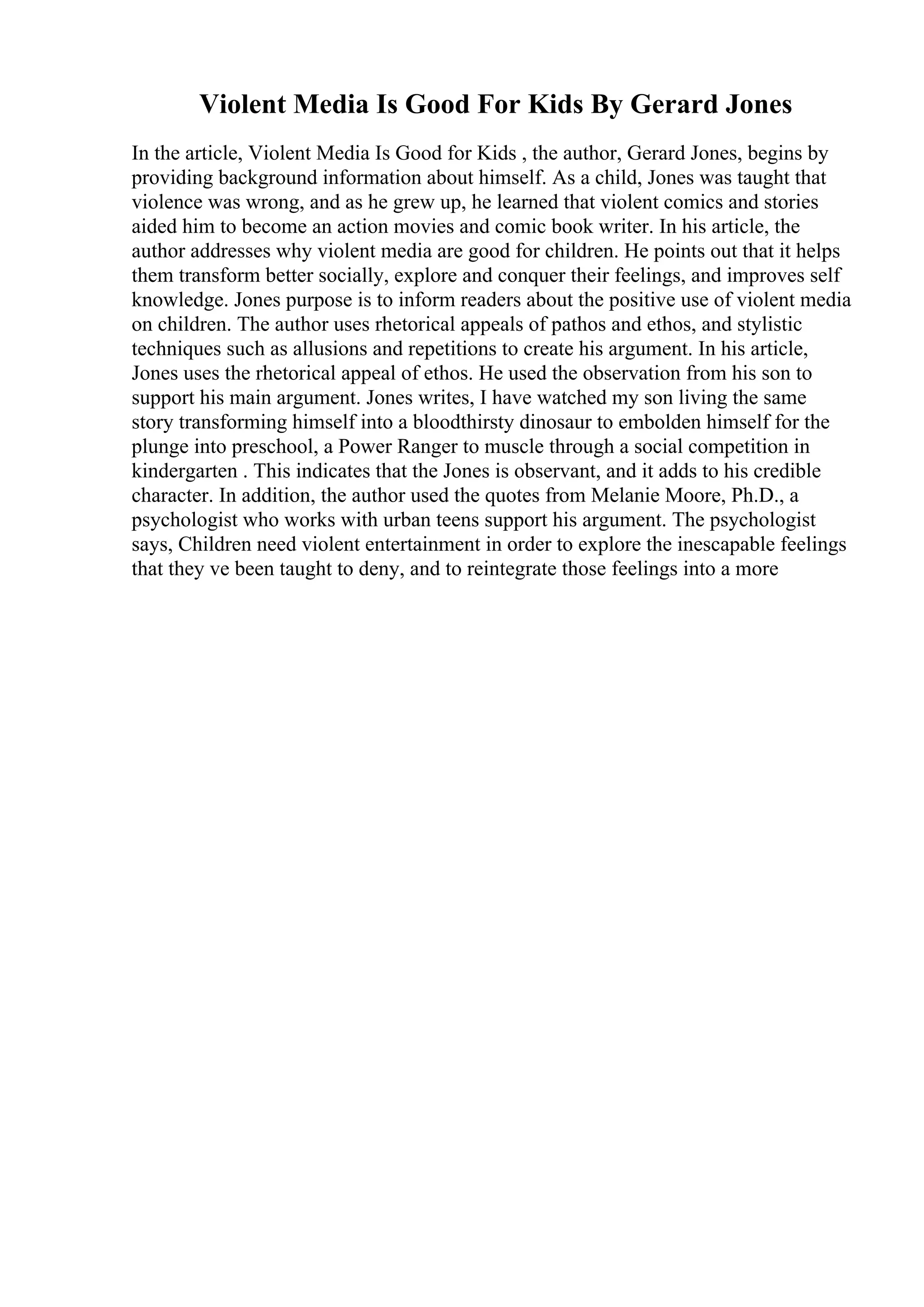 Violent Media Is Good For Kids By Gerard Jones
In the article, Violent Media Is Good for Kids , the author, Gerard Jones, begins by
providing background information about himself. As a child, Jones was taught that
violence was wrong, and as he grew up, he learned that violent comics and stories
aided him to become an action movies and comic book writer. In his article, the
author addresses why violent media are good for children. He points out that it helps
them transform better socially, explore and conquer their feelings, and improves self
knowledge. Jones purpose is to inform readers about the positive use of violent media
on children. The author uses rhetorical appeals of pathos and ethos, and stylistic
techniques such as allusions and repetitions to create his argument. In his article,
Jones uses the rhetorical appeal of ethos. He used the observation from his son to
support his main argument. Jones writes, I have watched my son living the same
story transforming himself into a bloodthirsty dinosaur to embolden himself for the
plunge into preschool, a Power Ranger to muscle through a social competition in
kindergarten . This indicates that the Jones is observant, and it adds to his credible
character. In addition, the author used the quotes from Melanie Moore, Ph.D., a
psychologist who works with urban teens support his argument. The psychologist
says, Children need violent entertainment in order to explore the inescapable feelings
that they ve been taught to deny, and to reintegrate those feelings into a more
 