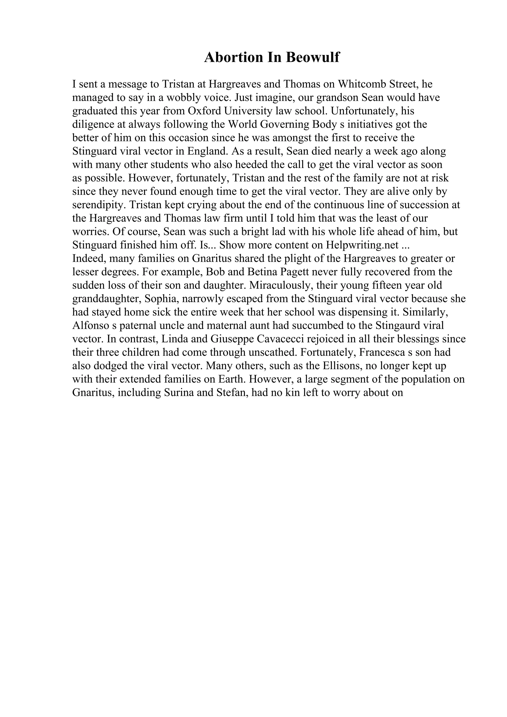 Abortion In Beowulf
I sent a message to Tristan at Hargreaves and Thomas on Whitcomb Street, he
managed to say in a wobbly voice. Just imagine, our grandson Sean would have
graduated this year from Oxford University law school. Unfortunately, his
diligence at always following the World Governing Body s initiatives got the
better of him on this occasion since he was amongst the first to receive the
Stinguard viral vector in England. As a result, Sean died nearly a week ago along
with many other students who also heeded the call to get the viral vector as soon
as possible. However, fortunately, Tristan and the rest of the family are not at risk
since they never found enough time to get the viral vector. They are alive only by
serendipity. Tristan kept crying about the end of the continuous line of succession at
the Hargreaves and Thomas law firm until I told him that was the least of our
worries. Of course, Sean was such a bright lad with his whole life ahead of him, but
Stinguard finished him off. Is... Show more content on Helpwriting.net ...
Indeed, many families on Gnaritus shared the plight of the Hargreaves to greater or
lesser degrees. For example, Bob and Betina Pagett never fully recovered from the
sudden loss of their son and daughter. Miraculously, their young fifteen year old
granddaughter, Sophia, narrowly escaped from the Stinguard viral vector because she
had stayed home sick the entire week that her school was dispensing it. Similarly,
Alfonso s paternal uncle and maternal aunt had succumbed to the Stingaurd viral
vector. In contrast, Linda and Giuseppe Cavacecci rejoiced in all their blessings since
their three children had come through unscathed. Fortunately, Francesca s son had
also dodged the viral vector. Many others, such as the Ellisons, no longer kept up
with their extended families on Earth. However, a large segment of the population on
Gnaritus, including Surina and Stefan, had no kin left to worry about on
 