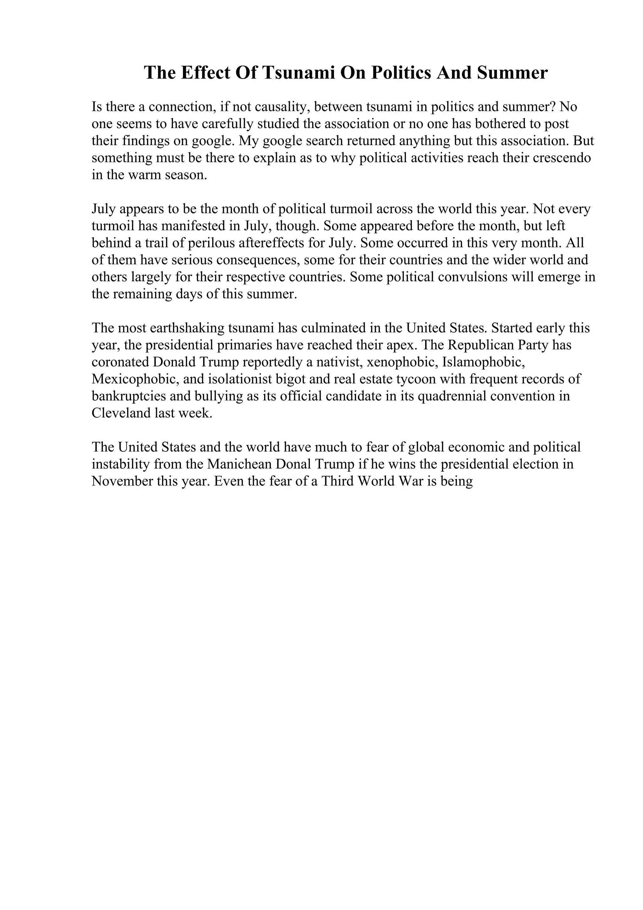 The Effect Of Tsunami On Politics And Summer
Is there a connection, if not causality, between tsunami in politics and summer? No
one seems to have carefully studied the association or no one has bothered to post
their findings on google. My google search returned anything but this association. But
something must be there to explain as to why political activities reach their crescendo
in the warm season.
July appears to be the month of political turmoil across the world this year. Not every
turmoil has manifested in July, though. Some appeared before the month, but left
behind a trail of perilous aftereffects for July. Some occurred in this very month. All
of them have serious consequences, some for their countries and the wider world and
others largely for their respective countries. Some political convulsions will emerge in
the remaining days of this summer.
The most earthshaking tsunami has culminated in the United States. Started early this
year, the presidential primaries have reached their apex. The Republican Party has
coronated Donald Trump reportedly a nativist, xenophobic, Islamophobic,
Mexicophobic, and isolationist bigot and real estate tycoon with frequent records of
bankruptcies and bullying as its official candidate in its quadrennial convention in
Cleveland last week.
The United States and the world have much to fear of global economic and political
instability from the Manichean Donal Trump if he wins the presidential election in
November this year. Even the fear of a Third World War is being
 
