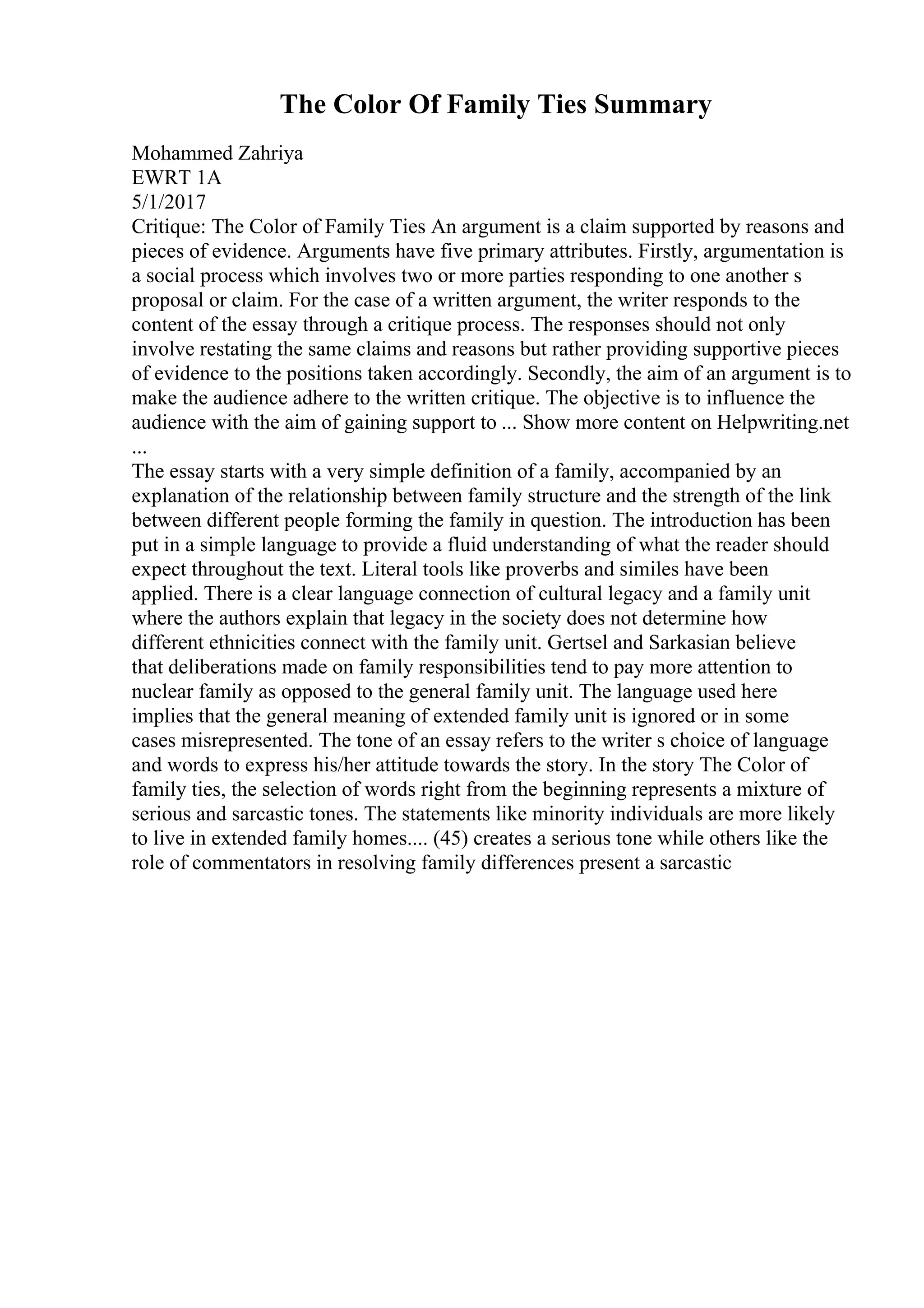 The Color Of Family Ties Summary
Mohammed Zahriya
EWRT 1A
5/1/2017
Critique: The Color of Family Ties An argument is a claim supported by reasons and
pieces of evidence. Arguments have five primary attributes. Firstly, argumentation is
a social process which involves two or more parties responding to one another s
proposal or claim. For the case of a written argument, the writer responds to the
content of the essay through a critique process. The responses should not only
involve restating the same claims and reasons but rather providing supportive pieces
of evidence to the positions taken accordingly. Secondly, the aim of an argument is to
make the audience adhere to the written critique. The objective is to influence the
audience with the aim of gaining support to ... Show more content on Helpwriting.net
...
The essay starts with a very simple definition of a family, accompanied by an
explanation of the relationship between family structure and the strength of the link
between different people forming the family in question. The introduction has been
put in a simple language to provide a fluid understanding of what the reader should
expect throughout the text. Literal tools like proverbs and similes have been
applied. There is a clear language connection of cultural legacy and a family unit
where the authors explain that legacy in the society does not determine how
different ethnicities connect with the family unit. Gertsel and Sarkasian believe
that deliberations made on family responsibilities tend to pay more attention to
nuclear family as opposed to the general family unit. The language used here
implies that the general meaning of extended family unit is ignored or in some
cases misrepresented. The tone of an essay refers to the writer s choice of language
and words to express his/her attitude towards the story. In the story The Color of
family ties, the selection of words right from the beginning represents a mixture of
serious and sarcastic tones. The statements like minority individuals are more likely
to live in extended family homes.... (45) creates a serious tone while others like the
role of commentators in resolving family differences present a sarcastic
 