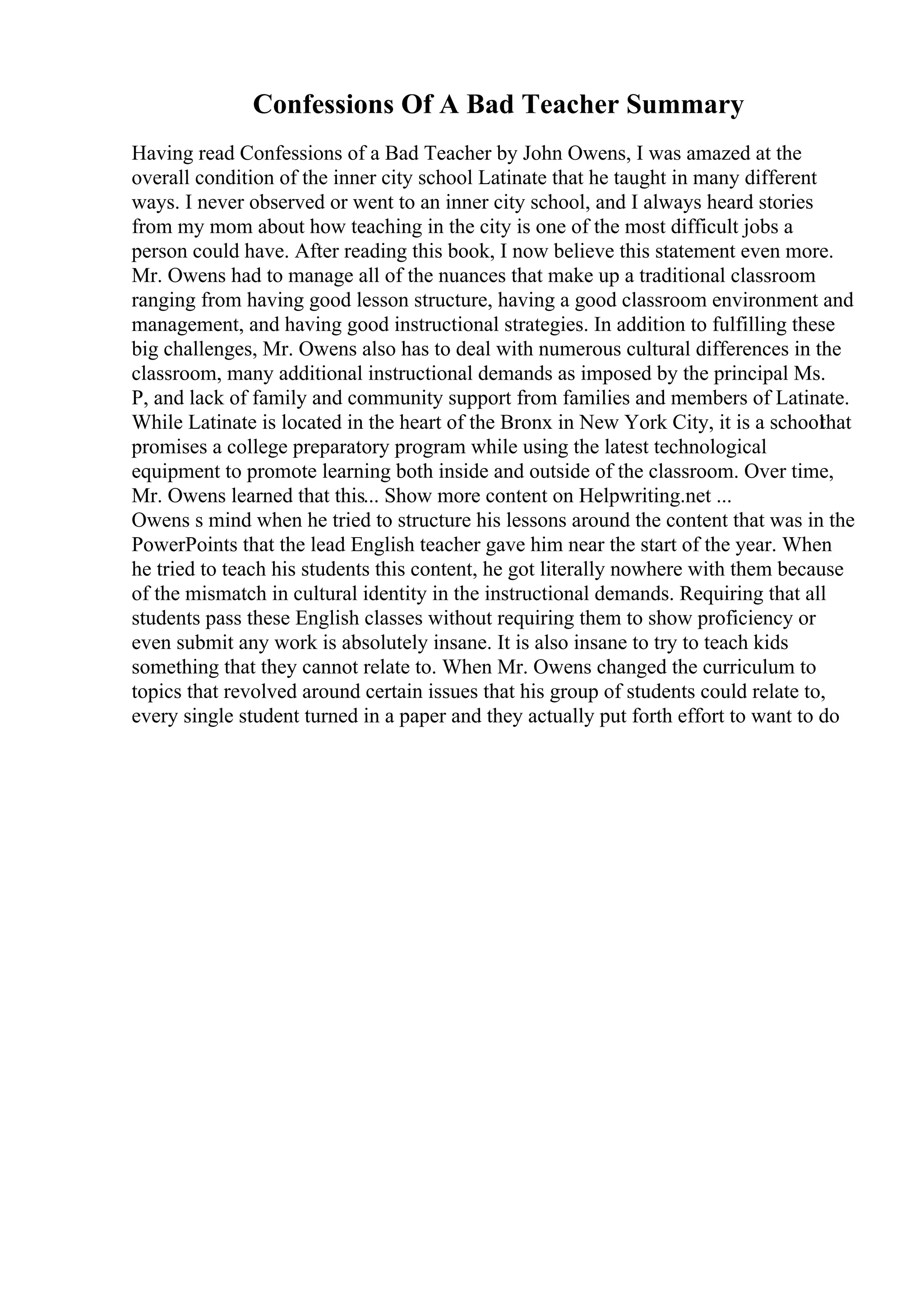 Confessions Of A Bad Teacher Summary
Having read Confessions of a Bad Teacher by John Owens, I was amazed at the
overall condition of the inner city school Latinate that he taught in many different
ways. I never observed or went to an inner city school, and I always heard stories
from my mom about how teaching in the city is one of the most difficult jobs a
person could have. After reading this book, I now believe this statement even more.
Mr. Owens had to manage all of the nuances that make up a traditional classroom
ranging from having good lesson structure, having a good classroom environment and
management, and having good instructional strategies. In addition to fulfilling these
big challenges, Mr. Owens also has to deal with numerous cultural differences in the
classroom, many additional instructional demands as imposed by the principal Ms.
P, and lack of family and community support from families and members of Latinate.
While Latinate is located in the heart of the Bronx in New York City, it is a school
that
promises a college preparatory program while using the latest technological
equipment to promote learning both inside and outside of the classroom. Over time,
Mr. Owens learned that this... Show more content on Helpwriting.net ...
Owens s mind when he tried to structure his lessons around the content that was in the
PowerPoints that the lead English teacher gave him near the start of the year. When
he tried to teach his students this content, he got literally nowhere with them because
of the mismatch in cultural identity in the instructional demands. Requiring that all
students pass these English classes without requiring them to show proficiency or
even submit any work is absolutely insane. It is also insane to try to teach kids
something that they cannot relate to. When Mr. Owens changed the curriculum to
topics that revolved around certain issues that his group of students could relate to,
every single student turned in a paper and they actually put forth effort to want to do
 