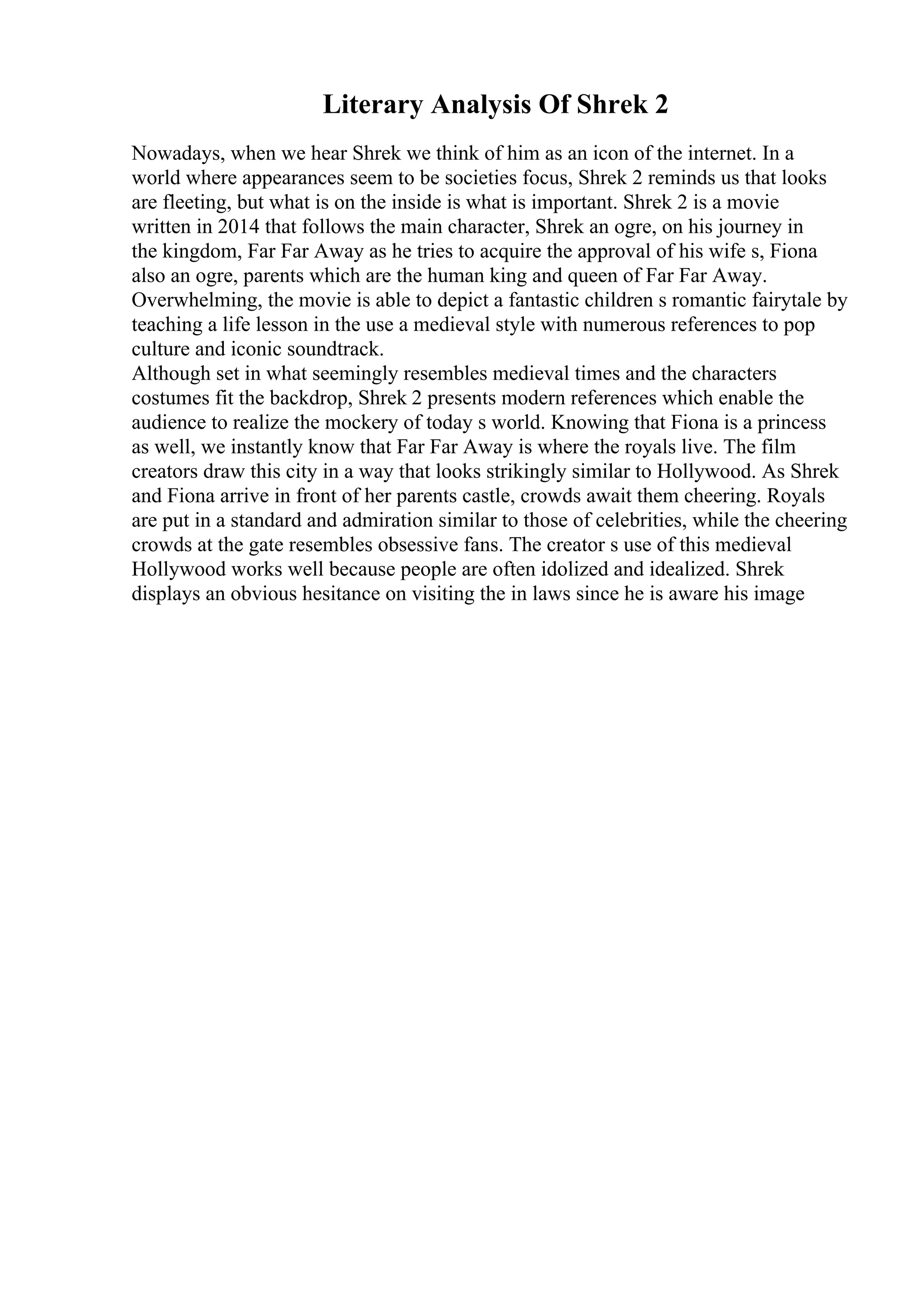 Literary Analysis Of Shrek 2
Nowadays, when we hear Shrek we think of him as an icon of the internet. In a
world where appearances seem to be societies focus, Shrek 2 reminds us that looks
are fleeting, but what is on the inside is what is important. Shrek 2 is a movie
written in 2014 that follows the main character, Shrek an ogre, on his journey in
the kingdom, Far Far Away as he tries to acquire the approval of his wife s, Fiona
also an ogre, parents which are the human king and queen of Far Far Away.
Overwhelming, the movie is able to depict a fantastic children s romantic fairytale by
teaching a life lesson in the use a medieval style with numerous references to pop
culture and iconic soundtrack.
Although set in what seemingly resembles medieval times and the characters
costumes fit the backdrop, Shrek 2 presents modern references which enable the
audience to realize the mockery of today s world. Knowing that Fiona is a princess
as well, we instantly know that Far Far Away is where the royals live. The film
creators draw this city in a way that looks strikingly similar to Hollywood. As Shrek
and Fiona arrive in front of her parents castle, crowds await them cheering. Royals
are put in a standard and admiration similar to those of celebrities, while the cheering
crowds at the gate resembles obsessive fans. The creator s use of this medieval
Hollywood works well because people are often idolized and idealized. Shrek
displays an obvious hesitance on visiting the in laws since he is aware his image
 