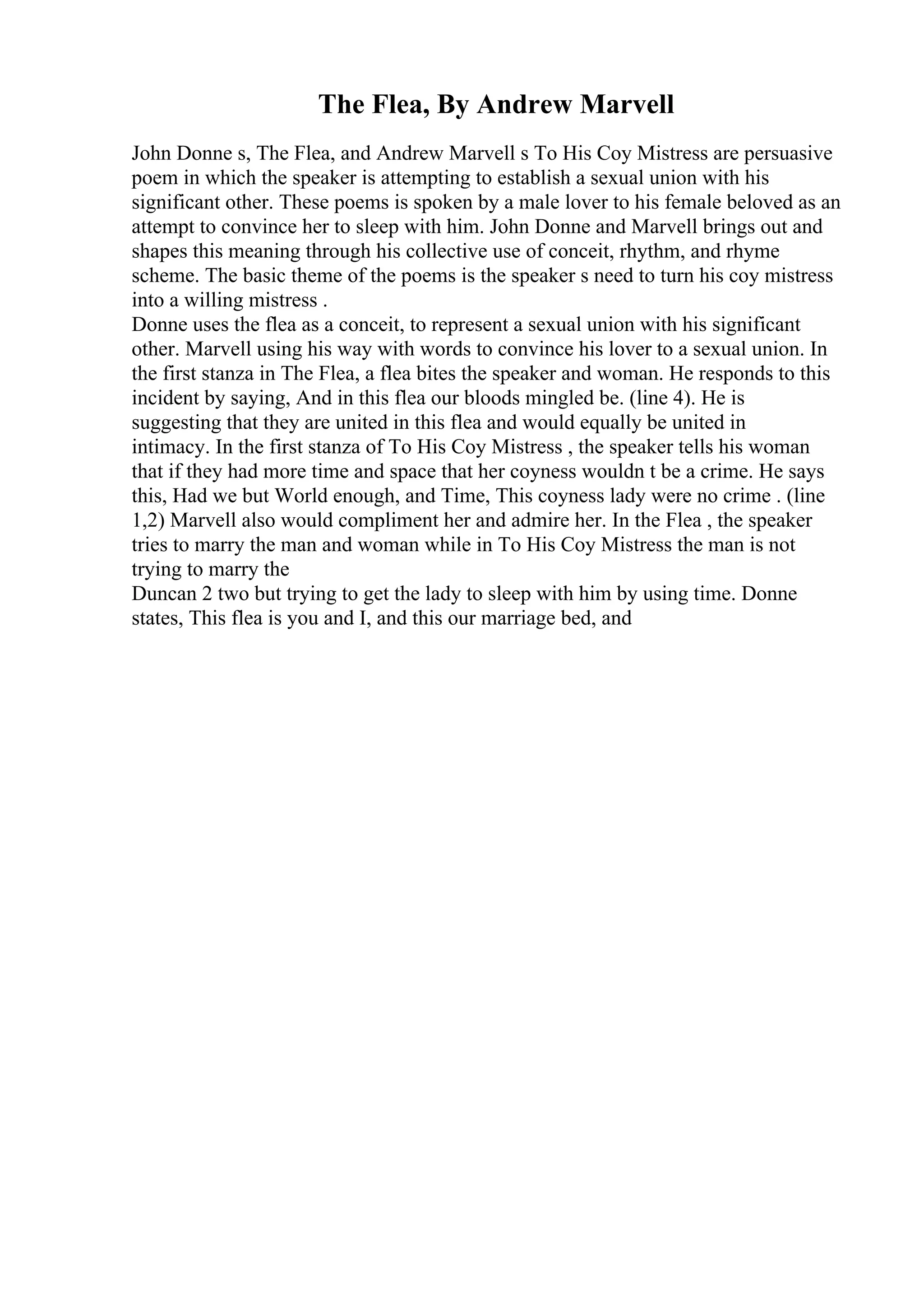 The Flea, By Andrew Marvell
John Donne s, The Flea, and Andrew Marvell s To His Coy Mistress are persuasive
poem in which the speaker is attempting to establish a sexual union with his
significant other. These poems is spoken by a male lover to his female beloved as an
attempt to convince her to sleep with him. John Donne and Marvell brings out and
shapes this meaning through his collective use of conceit, rhythm, and rhyme
scheme. The basic theme of the poems is the speaker s need to turn his coy mistress
into a willing mistress .
Donne uses the flea as a conceit, to represent a sexual union with his significant
other. Marvell using his way with words to convince his lover to a sexual union. In
the first stanza in The Flea, a flea bites the speaker and woman. He responds to this
incident by saying, And in this flea our bloods mingled be. (line 4). He is
suggesting that they are united in this flea and would equally be united in
intimacy. In the first stanza of To His Coy Mistress , the speaker tells his woman
that if they had more time and space that her coyness wouldn t be a crime. He says
this, Had we but World enough, and Time, This coyness lady were no crime . (line
1,2) Marvell also would compliment her and admire her. In the Flea , the speaker
tries to marry the man and woman while in To His Coy Mistress the man is not
trying to marry the
Duncan 2 two but trying to get the lady to sleep with him by using time. Donne
states, This flea is you and I, and this our marriage bed, and
 