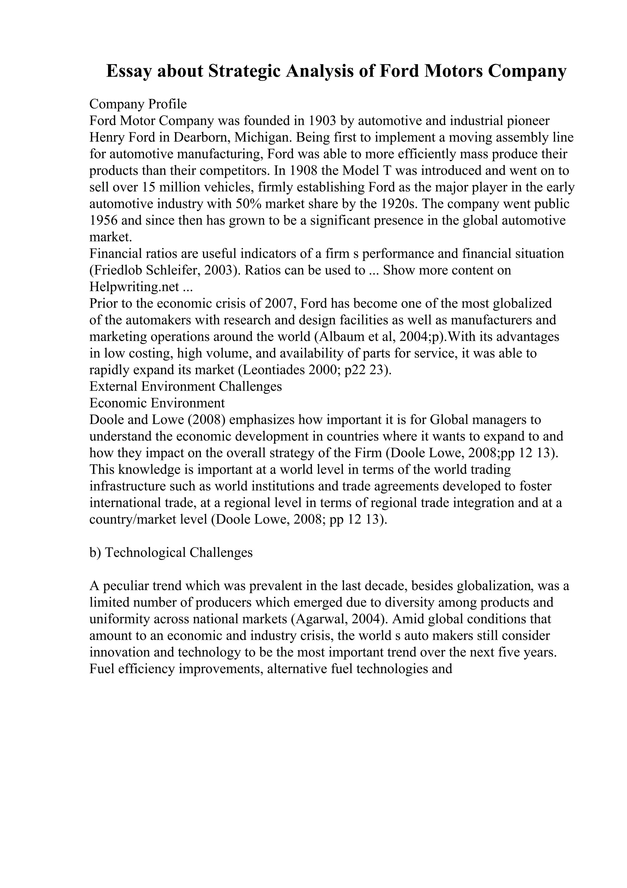 Essay about Strategic Analysis of Ford Motors Company
Company Profile
Ford Motor Company was founded in 1903 by automotive and industrial pioneer
Henry Ford in Dearborn, Michigan. Being first to implement a moving assembly line
for automotive manufacturing, Ford was able to more efficiently mass produce their
products than their competitors. In 1908 the Model T was introduced and went on to
sell over 15 million vehicles, firmly establishing Ford as the major player in the early
automotive industry with 50% market share by the 1920s. The company went public
1956 and since then has grown to be a significant presence in the global automotive
market.
Financial ratios are useful indicators of a firm s performance and financial situation
(Friedlob Schleifer, 2003). Ratios can be used to ... Show more content on
Helpwriting.net ...
Prior to the economic crisis of 2007, Ford has become one of the most globalized
of the automakers with research and design facilities as well as manufacturers and
marketing operations around the world (Albaum et al, 2004;p).With its advantages
in low costing, high volume, and availability of parts for service, it was able to
rapidly expand its market (Leontiades 2000; p22 23).
External Environment Challenges
Economic Environment
Doole and Lowe (2008) emphasizes how important it is for Global managers to
understand the economic development in countries where it wants to expand to and
how they impact on the overall strategy of the Firm (Doole Lowe, 2008;pp 12 13).
This knowledge is important at a world level in terms of the world trading
infrastructure such as world institutions and trade agreements developed to foster
international trade, at a regional level in terms of regional trade integration and at a
country/market level (Doole Lowe, 2008; pp 12 13).
b) Technological Challenges
A peculiar trend which was prevalent in the last decade, besides globalization, was a
limited number of producers which emerged due to diversity among products and
uniformity across national markets (Agarwal, 2004). Amid global conditions that
amount to an economic and industry crisis, the world s auto makers still consider
innovation and technology to be the most important trend over the next five years.
Fuel efficiency improvements, alternative fuel technologies and
 