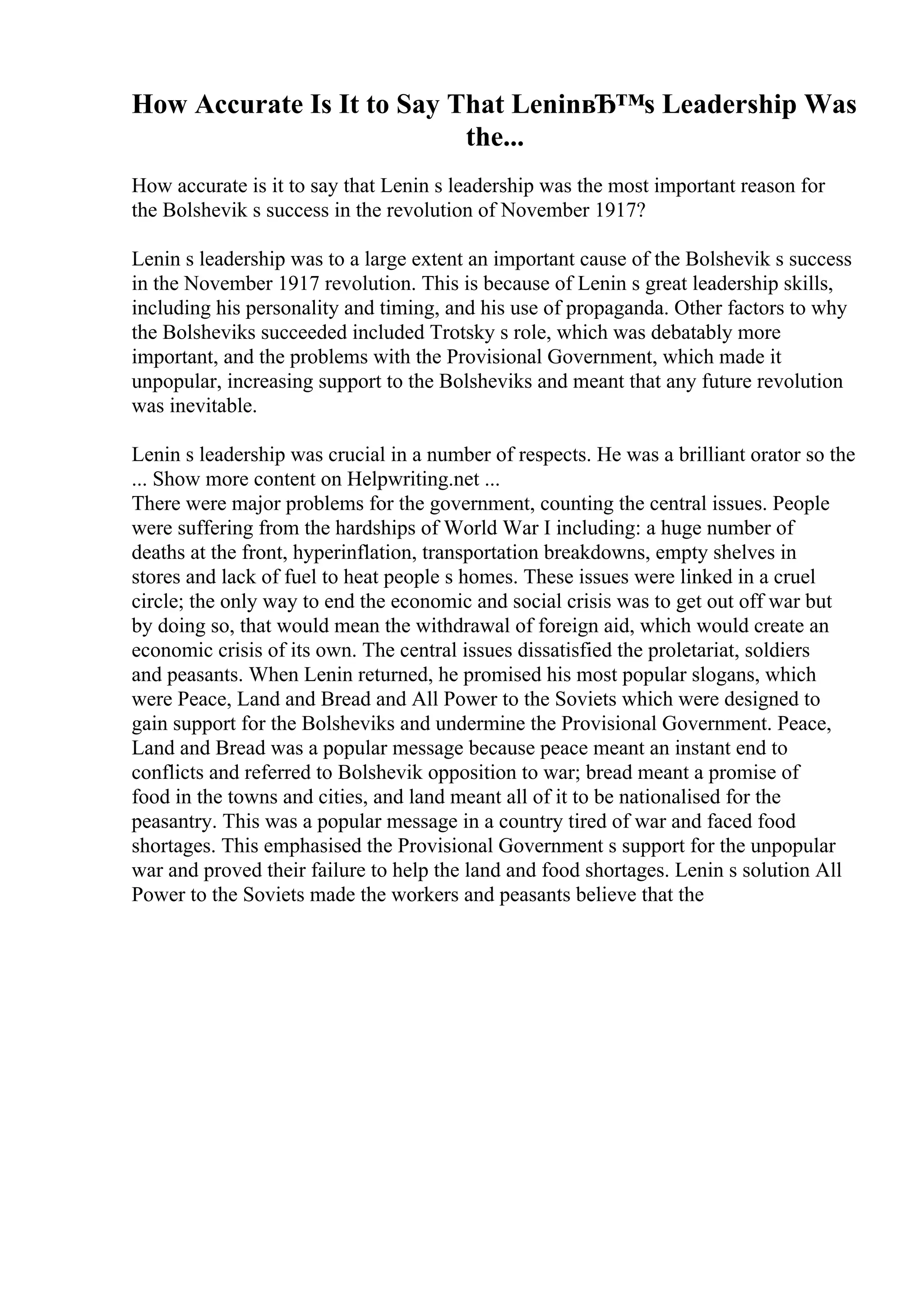 How Accurate Is It to Say That LeninвЂ™s Leadership Was
the...
How accurate is it to say that Lenin s leadership was the most important reason for
the Bolshevik s success in the revolution of November 1917?
Lenin s leadership was to a large extent an important cause of the Bolshevik s success
in the November 1917 revolution. This is because of Lenin s great leadership skills,
including his personality and timing, and his use of propaganda. Other factors to why
the Bolsheviks succeeded included Trotsky s role, which was debatably more
important, and the problems with the Provisional Government, which made it
unpopular, increasing support to the Bolsheviks and meant that any future revolution
was inevitable.
Lenin s leadership was crucial in a number of respects. He was a brilliant orator so the
... Show more content on Helpwriting.net ...
There were major problems for the government, counting the central issues. People
were suffering from the hardships of World War I including: a huge number of
deaths at the front, hyperinflation, transportation breakdowns, empty shelves in
stores and lack of fuel to heat people s homes. These issues were linked in a cruel
circle; the only way to end the economic and social crisis was to get out off war but
by doing so, that would mean the withdrawal of foreign aid, which would create an
economic crisis of its own. The central issues dissatisfied the proletariat, soldiers
and peasants. When Lenin returned, he promised his most popular slogans, which
were Peace, Land and Bread and All Power to the Soviets which were designed to
gain support for the Bolsheviks and undermine the Provisional Government. Peace,
Land and Bread was a popular message because peace meant an instant end to
conflicts and referred to Bolshevik opposition to war; bread meant a promise of
food in the towns and cities, and land meant all of it to be nationalised for the
peasantry. This was a popular message in a country tired of war and faced food
shortages. This emphasised the Provisional Government s support for the unpopular
war and proved their failure to help the land and food shortages. Lenin s solution All
Power to the Soviets made the workers and peasants believe that the
 