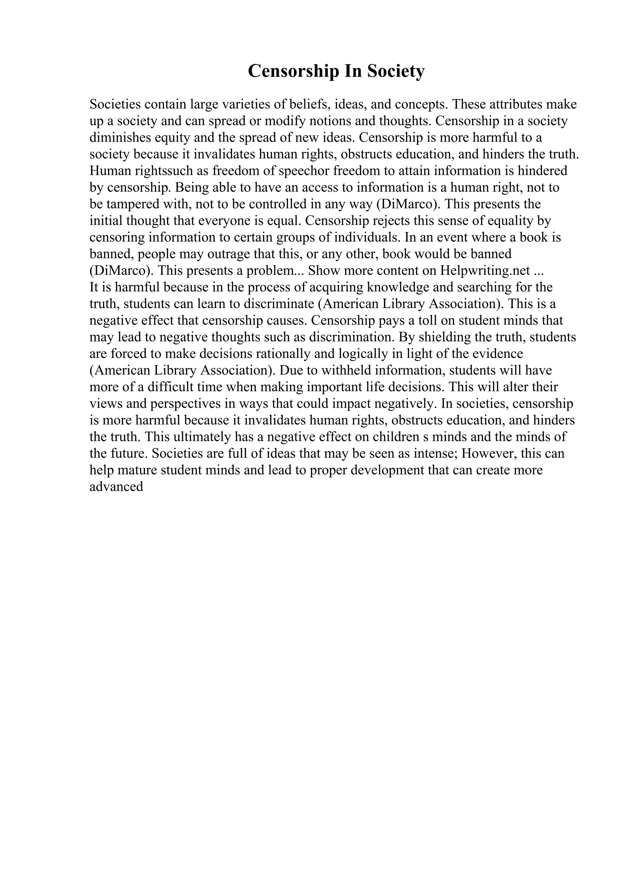 Censorship In Society
Societies contain large varieties of beliefs, ideas, and concepts. These attributes make
up a society and can spread or modify notions and thoughts. Censorship in a society
diminishes equity and the spread of new ideas. Censorship is more harmful to a
society because it invalidates human rights, obstructs education, and hinders the truth.
Human rightssuch as freedom of speechor freedom to attain information is hindered
by censorship. Being able to have an access to information is a human right, not to
be tampered with, not to be controlled in any way (DiMarco). This presents the
initial thought that everyone is equal. Censorship rejects this sense of equality by
censoring information to certain groups of individuals. In an event where a book is
banned, people may outrage that this, or any other, book would be banned
(DiMarco). This presents a problem... Show more content on Helpwriting.net ...
It is harmful because in the process of acquiring knowledge and searching for the
truth, students can learn to discriminate (American Library Association). This is a
negative effect that censorship causes. Censorship pays a toll on student minds that
may lead to negative thoughts such as discrimination. By shielding the truth, students
are forced to make decisions rationally and logically in light of the evidence
(American Library Association). Due to withheld information, students will have
more of a difficult time when making important life decisions. This will alter their
views and perspectives in ways that could impact negatively. In societies, censorship
is more harmful because it invalidates human rights, obstructs education, and hinders
the truth. This ultimately has a negative effect on children s minds and the minds of
the future. Societies are full of ideas that may be seen as intense; However, this can
help mature student minds and lead to proper development that can create more
advanced
 