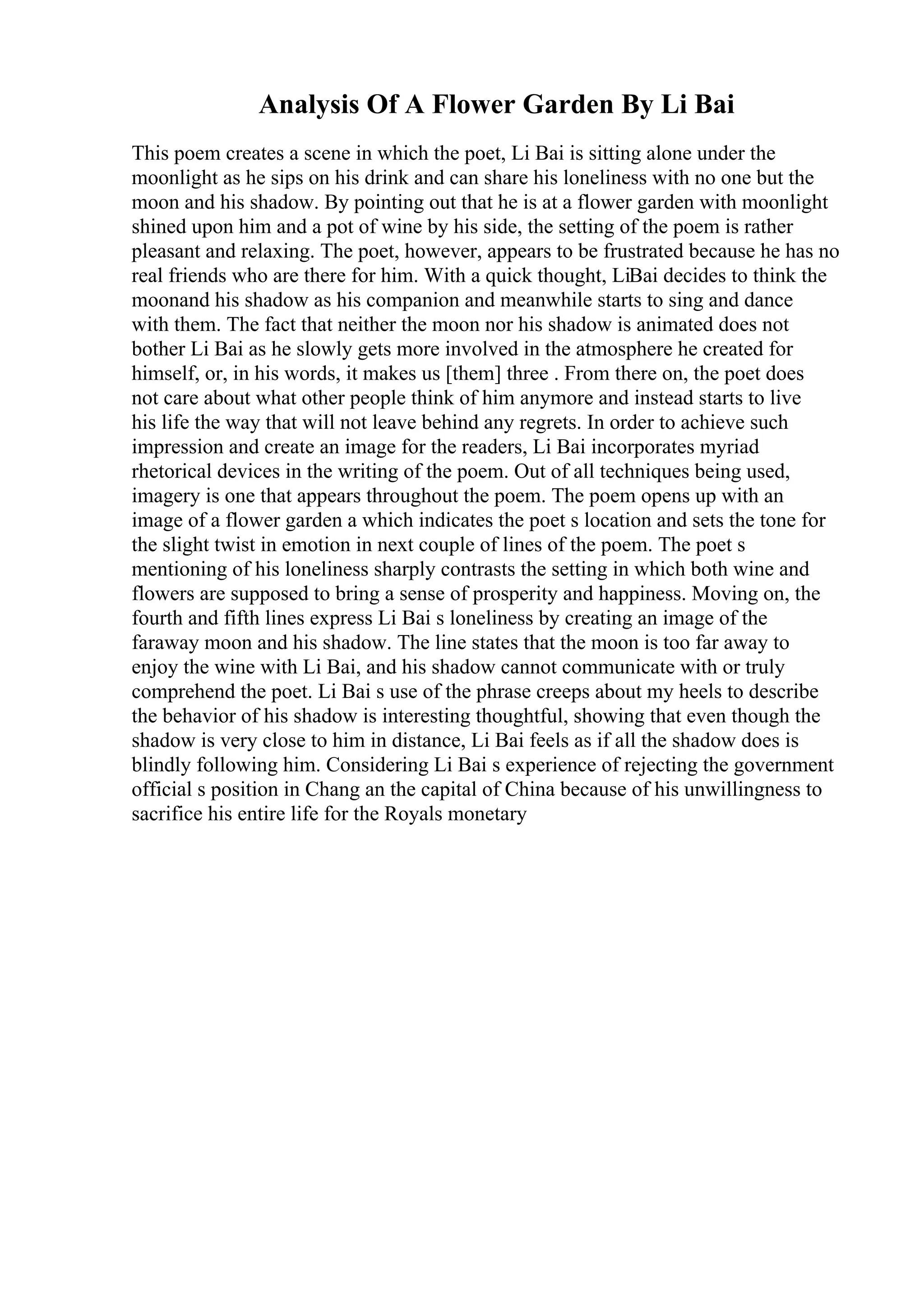 Analysis Of A Flower Garden By Li Bai
This poem creates a scene in which the poet, Li Bai is sitting alone under the
moonlight as he sips on his drink and can share his loneliness with no one but the
moon and his shadow. By pointing out that he is at a flower garden with moonlight
shined upon him and a pot of wine by his side, the setting of the poem is rather
pleasant and relaxing. The poet, however, appears to be frustrated because he has no
real friends who are there for him. With a quick thought, LiBai decides to think the
moonand his shadow as his companion and meanwhile starts to sing and dance
with them. The fact that neither the moon nor his shadow is animated does not
bother Li Bai as he slowly gets more involved in the atmosphere he created for
himself, or, in his words, it makes us [them] three . From there on, the poet does
not care about what other people think of him anymore and instead starts to live
his life the way that will not leave behind any regrets. In order to achieve such
impression and create an image for the readers, Li Bai incorporates myriad
rhetorical devices in the writing of the poem. Out of all techniques being used,
imagery is one that appears throughout the poem. The poem opens up with an
image of a flower garden a which indicates the poet s location and sets the tone for
the slight twist in emotion in next couple of lines of the poem. The poet s
mentioning of his loneliness sharply contrasts the setting in which both wine and
flowers are supposed to bring a sense of prosperity and happiness. Moving on, the
fourth and fifth lines express Li Bai s loneliness by creating an image of the
faraway moon and his shadow. The line states that the moon is too far away to
enjoy the wine with Li Bai, and his shadow cannot communicate with or truly
comprehend the poet. Li Bai s use of the phrase creeps about my heels to describe
the behavior of his shadow is interesting thoughtful, showing that even though the
shadow is very close to him in distance, Li Bai feels as if all the shadow does is
blindly following him. Considering Li Bai s experience of rejecting the government
official s position in Chang an the capital of China because of his unwillingness to
sacrifice his entire life for the Royals monetary
 