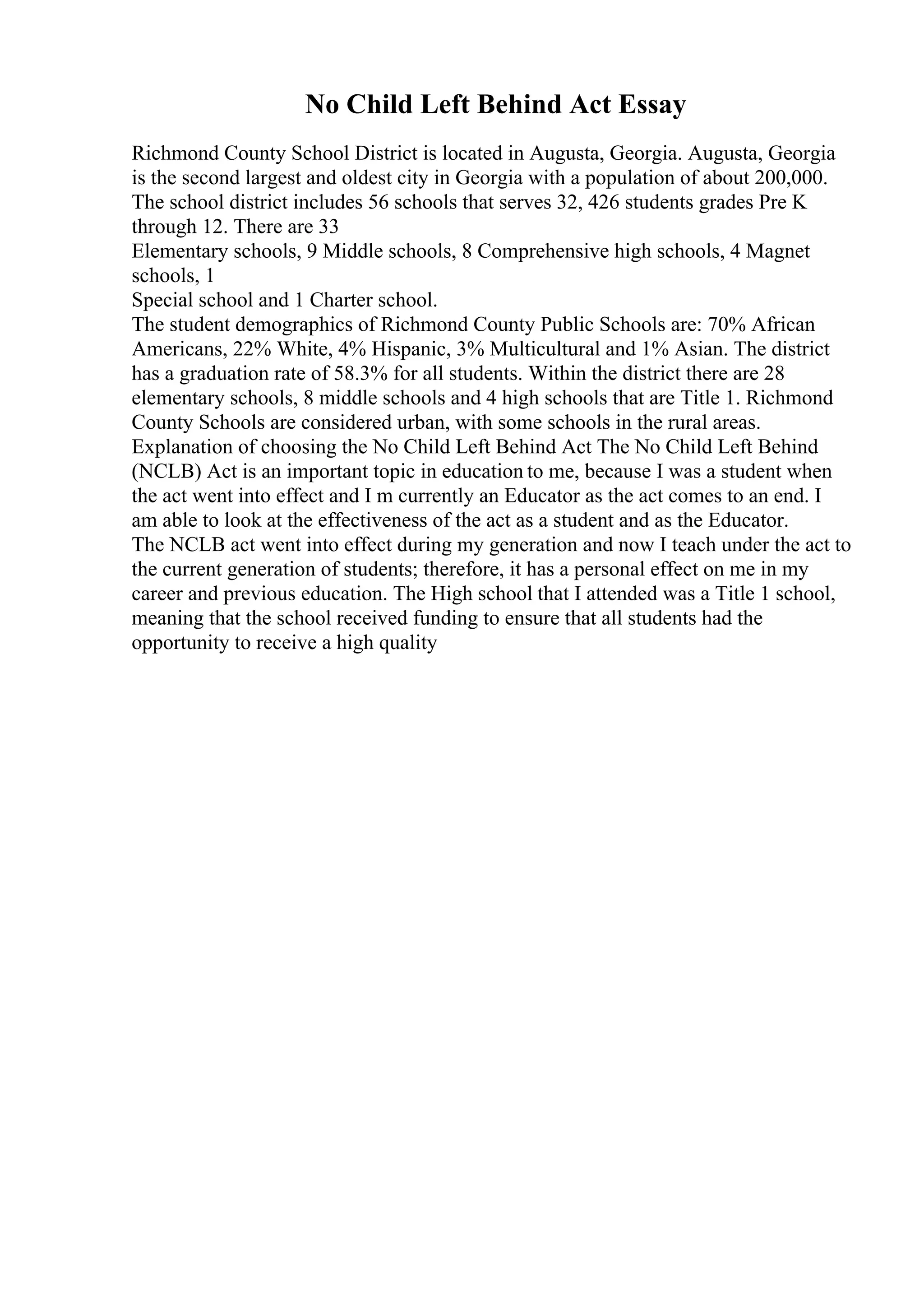 No Child Left Behind Act Essay
Richmond County School District is located in Augusta, Georgia. Augusta, Georgia
is the second largest and oldest city in Georgia with a population of about 200,000.
The school district includes 56 schools that serves 32, 426 students grades Pre K
through 12. There are 33
Elementary schools, 9 Middle schools, 8 Comprehensive high schools, 4 Magnet
schools, 1
Special school and 1 Charter school.
The student demographics of Richmond County Public Schools are: 70% African
Americans, 22% White, 4% Hispanic, 3% Multicultural and 1% Asian. The district
has a graduation rate of 58.3% for all students. Within the district there are 28
elementary schools, 8 middle schools and 4 high schools that are Title 1. Richmond
County Schools are considered urban, with some schools in the rural areas.
Explanation of choosing the No Child Left Behind Act The No Child Left Behind
(NCLB) Act is an important topic in education to me, because I was a student when
the act went into effect and I m currently an Educator as the act comes to an end. I
am able to look at the effectiveness of the act as a student and as the Educator.
The NCLB act went into effect during my generation and now I teach under the act to
the current generation of students; therefore, it has a personal effect on me in my
career and previous education. The High school that I attended was a Title 1 school,
meaning that the school received funding to ensure that all students had the
opportunity to receive a high quality
 