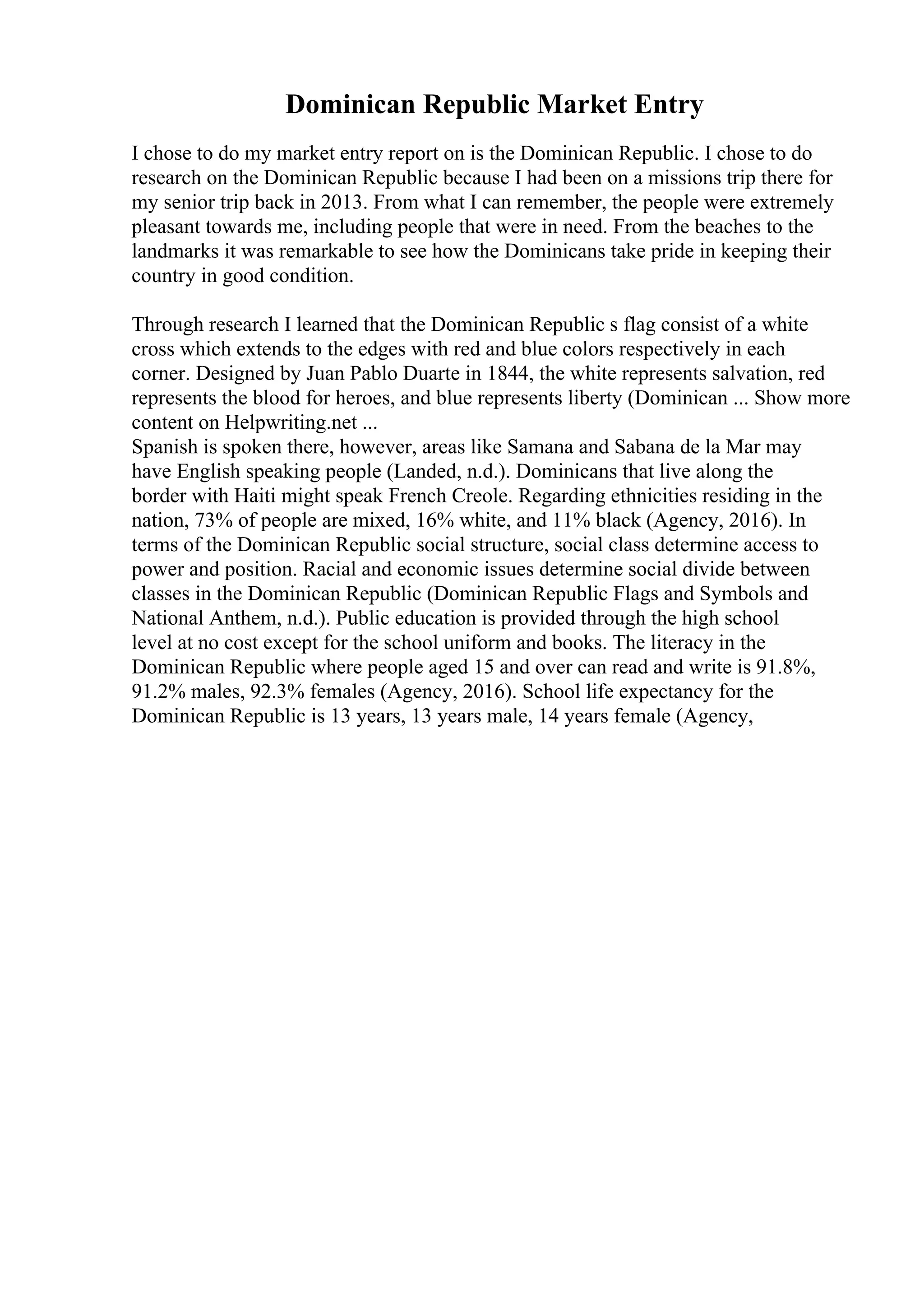 Dominican Republic Market Entry
I chose to do my market entry report on is the Dominican Republic. I chose to do
research on the Dominican Republic because I had been on a missions trip there for
my senior trip back in 2013. From what I can remember, the people were extremely
pleasant towards me, including people that were in need. From the beaches to the
landmarks it was remarkable to see how the Dominicans take pride in keeping their
country in good condition.
Through research I learned that the Dominican Republic s flag consist of a white
cross which extends to the edges with red and blue colors respectively in each
corner. Designed by Juan Pablo Duarte in 1844, the white represents salvation, red
represents the blood for heroes, and blue represents liberty (Dominican ... Show more
content on Helpwriting.net ...
Spanish is spoken there, however, areas like Samana and Sabana de la Mar may
have English speaking people (Landed, n.d.). Dominicans that live along the
border with Haiti might speak French Creole. Regarding ethnicities residing in the
nation, 73% of people are mixed, 16% white, and 11% black (Agency, 2016). In
terms of the Dominican Republic social structure, social class determine access to
power and position. Racial and economic issues determine social divide between
classes in the Dominican Republic (Dominican Republic Flags and Symbols and
National Anthem, n.d.). Public education is provided through the high school
level at no cost except for the school uniform and books. The literacy in the
Dominican Republic where people aged 15 and over can read and write is 91.8%,
91.2% males, 92.3% females (Agency, 2016). School life expectancy for the
Dominican Republic is 13 years, 13 years male, 14 years female (Agency,
 