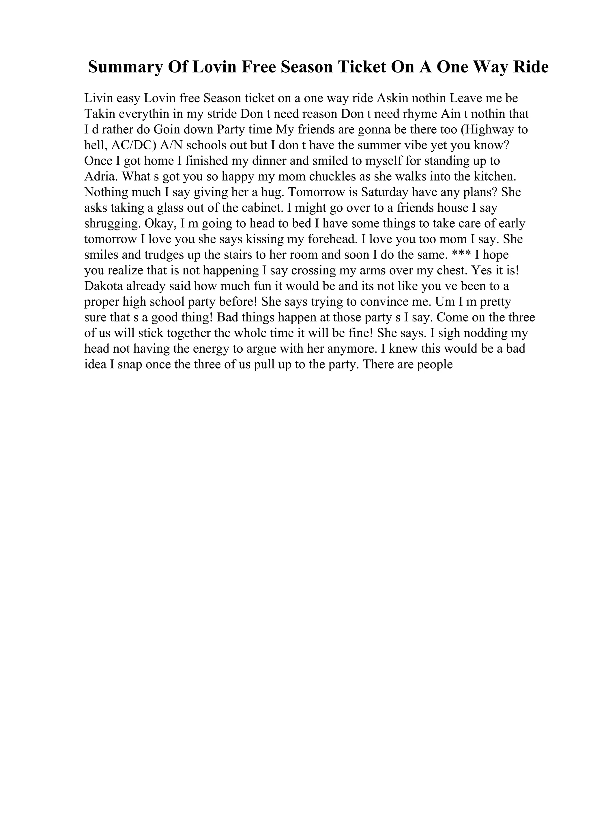 Summary Of Lovin Free Season Ticket On A One Way Ride
Livin easy Lovin free Season ticket on a one way ride Askin nothin Leave me be
Takin everythin in my stride Don t need reason Don t need rhyme Ain t nothin that
I d rather do Goin down Party time My friends are gonna be there too (Highway to
hell, AC/DC) A/N schools out but I don t have the summer vibe yet you know?
Once I got home I finished my dinner and smiled to myself for standing up to
Adria. What s got you so happy my mom chuckles as she walks into the kitchen.
Nothing much I say giving her a hug. Tomorrow is Saturday have any plans? She
asks taking a glass out of the cabinet. I might go over to a friends house I say
shrugging. Okay, I m going to head to bed I have some things to take care of early
tomorrow I love you she says kissing my forehead. I love you too mom I say. She
smiles and trudges up the stairs to her room and soon I do the same. *** I hope
you realize that is not happening I say crossing my arms over my chest. Yes it is!
Dakota already said how much fun it would be and its not like you ve been to a
proper high school party before! She says trying to convince me. Um I m pretty
sure that s a good thing! Bad things happen at those party s I say. Come on the three
of us will stick together the whole time it will be fine! She says. I sigh nodding my
head not having the energy to argue with her anymore. I knew this would be a bad
idea I snap once the three of us pull up to the party. There are people
 