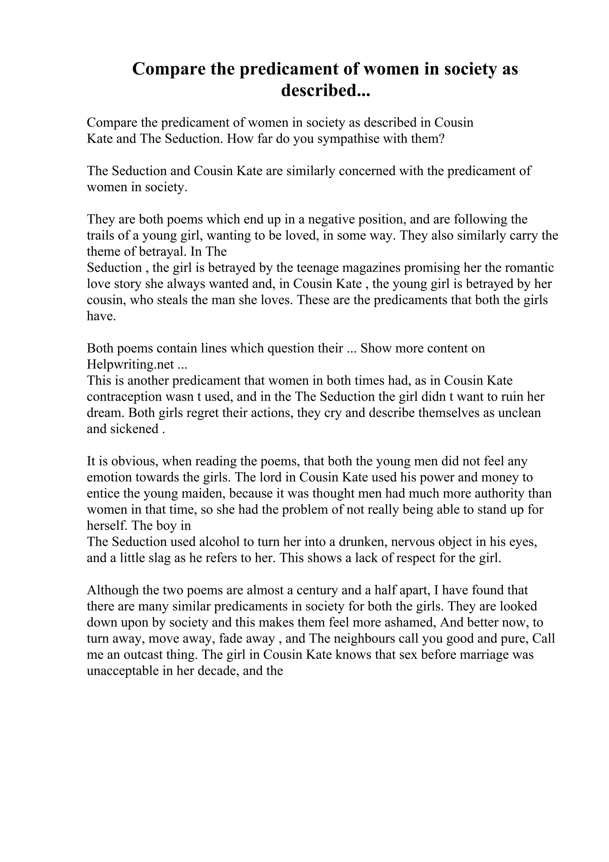 Compare the predicament of women in society as
described...
Compare the predicament of women in society as described in Cousin
Kate and The Seduction. How far do you sympathise with them?
The Seduction and Cousin Kate are similarly concerned with the predicament of
women in society.
They are both poems which end up in a negative position, and are following the
trails of a young girl, wanting to be loved, in some way. They also similarly carry the
theme of betrayal. In The
Seduction , the girl is betrayed by the teenage magazines promising her the romantic
love story she always wanted and, in Cousin Kate , the young girl is betrayed by her
cousin, who steals the man she loves. These are the predicaments that both the girls
have.
Both poems contain lines which question their ... Show more content on
Helpwriting.net ...
This is another predicament that women in both times had, as in Cousin Kate
contraception wasn t used, and in the The Seduction the girl didn t want to ruin her
dream. Both girls regret their actions, they cry and describe themselves as unclean
and sickened .
It is obvious, when reading the poems, that both the young men did not feel any
emotion towards the girls. The lord in Cousin Kate used his power and money to
entice the young maiden, because it was thought men had much more authority than
women in that time, so she had the problem of not really being able to stand up for
herself. The boy in
The Seduction used alcohol to turn her into a drunken, nervous object in his eyes,
and a little slag as he refers to her. This shows a lack of respect for the girl.
Although the two poems are almost a century and a half apart, I have found that
there are many similar predicaments in society for both the girls. They are looked
down upon by society and this makes them feel more ashamed, And better now, to
turn away, move away, fade away , and The neighbours call you good and pure, Call
me an outcast thing. The girl in Cousin Kate knows that sex before marriage was
unacceptable in her decade, and the
 
