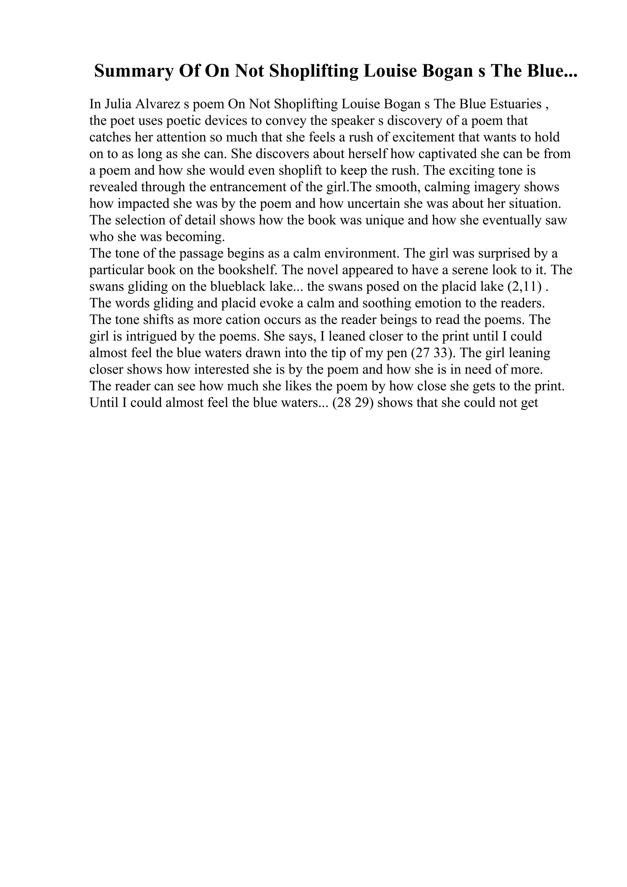 Summary Of On Not Shoplifting Louise Bogan s The Blue...
In Julia Alvarez s poem On Not Shoplifting Louise Bogan s The Blue Estuaries ,
the poet uses poetic devices to convey the speaker s discovery of a poem that
catches her attention so much that she feels a rush of excitement that wants to hold
on to as long as she can. She discovers about herself how captivated she can be from
a poem and how she would even shoplift to keep the rush. The exciting tone is
revealed through the entrancement of the girl.The smooth, calming imagery shows
how impacted she was by the poem and how uncertain she was about her situation.
The selection of detail shows how the book was unique and how she eventually saw
who she was becoming.
The tone of the passage begins as a calm environment. The girl was surprised by a
particular book on the bookshelf. The novel appeared to have a serene look to it. The
swans gliding on the blueblack lake... the swans posed on the placid lake (2,11) .
The words gliding and placid evoke a calm and soothing emotion to the readers.
The tone shifts as more cation occurs as the reader beings to read the poems. The
girl is intrigued by the poems. She says, I leaned closer to the print until I could
almost feel the blue waters drawn into the tip of my pen (27 33). The girl leaning
closer shows how interested she is by the poem and how she is in need of more.
The reader can see how much she likes the poem by how close she gets to the print.
Until I could almost feel the blue waters... (28 29) shows that she could not get
 