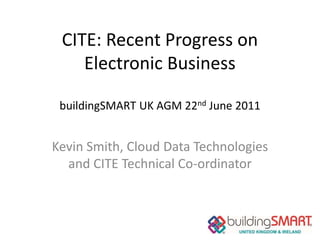 CITE: Recent Progress on
    Electronic Business

 buildingSMART UK AGM 22nd June 2011


Kevin Smith, Cloud Data Technologies
  and CITE Technical Co-ordinator
 