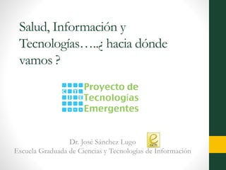 Salud, Información y
Tecnologías…..¿ hacia dónde
vamos ?
Dr. José Sánchez Lugo
Escuela Graduada de Ciencias y Tecnologías de Información
 