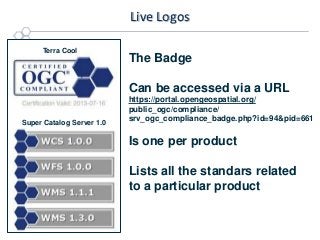 Live Logos
Terra Cool

The Badge

Can be accessed via a URL
Super Catalog Server 1.0

https://portal.opengeospatial.org/
public_ogc/compliance/
srv_ogc_compliance_badge.php?id=94&pid=661

Is one per product
Lists all the standars related
to a particular product

 