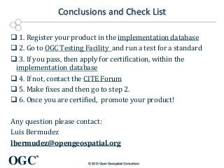 Conclusions and Check List
 1. Register your product in the implementation database
 2. Go to OGC Testing Facility and run a test for a standard
 3. If you pass, then apply for certification, within the
implementation database
 4. If not, contact the CITE Forum
 5. Make fixes and then go to step 2.
 6. Once you are certified, promote your product!
Any question please contact:
Luis Bermudez
lbermudez@opengeospatial.org

OGC

®
© 2013 Open Geospatial Consortium

 