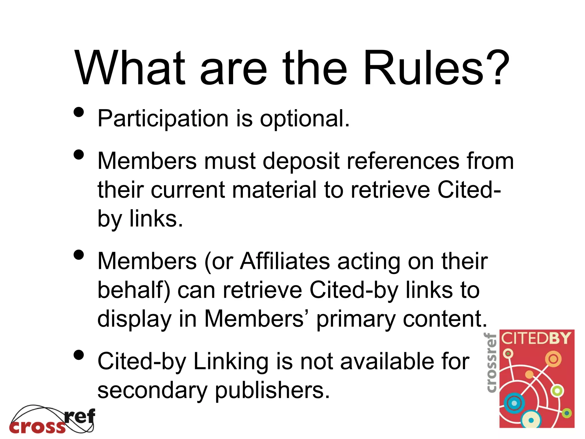 What are the Rules?
• Participation is optional.
• Members must deposit references from
their current material to retrieve Cited-
by links.
• Members (or Affiliates acting on their
behalf) can retrieve Cited-by links to
display in Members’ primary content.
• Cited-by Linking is not available for
secondary publishers.
 