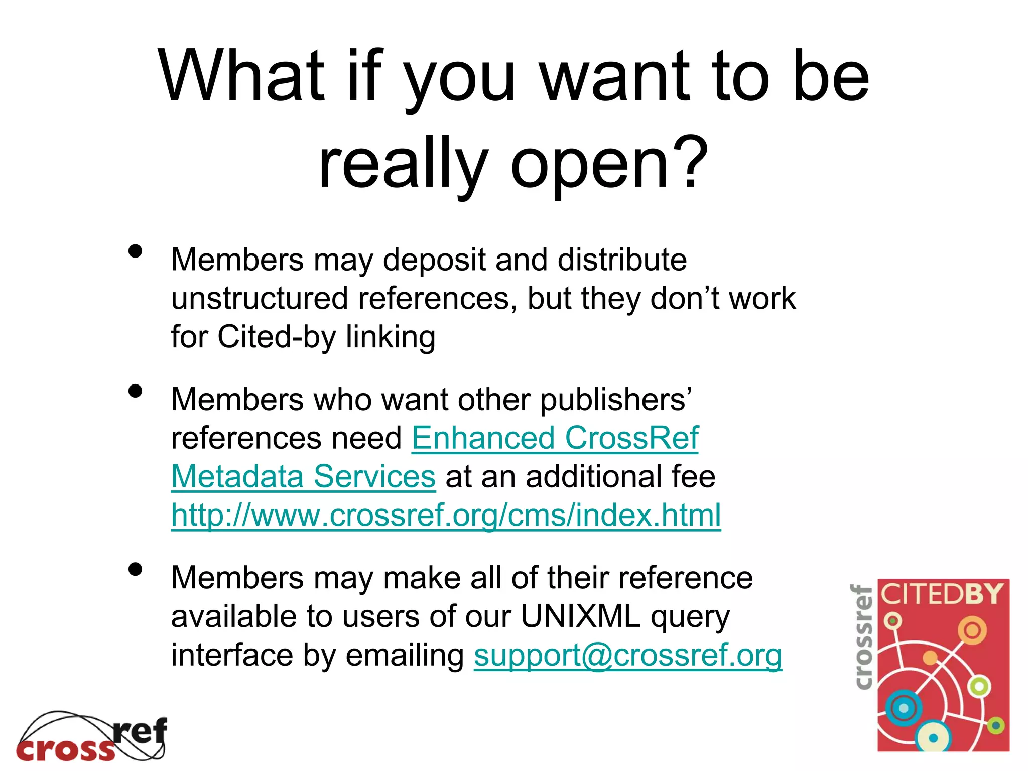 What if you want to be
really open?
• Members may deposit and distribute
unstructured references, but they don’t work
for Cited-by linking
• Members who want other publishers’
references need Enhanced CrossRef
Metadata Services at an additional fee
http://www.crossref.org/cms/index.html
• Members may make all of their reference
available to users of our UNIXML query
interface by emailing support@crossref.org
 
