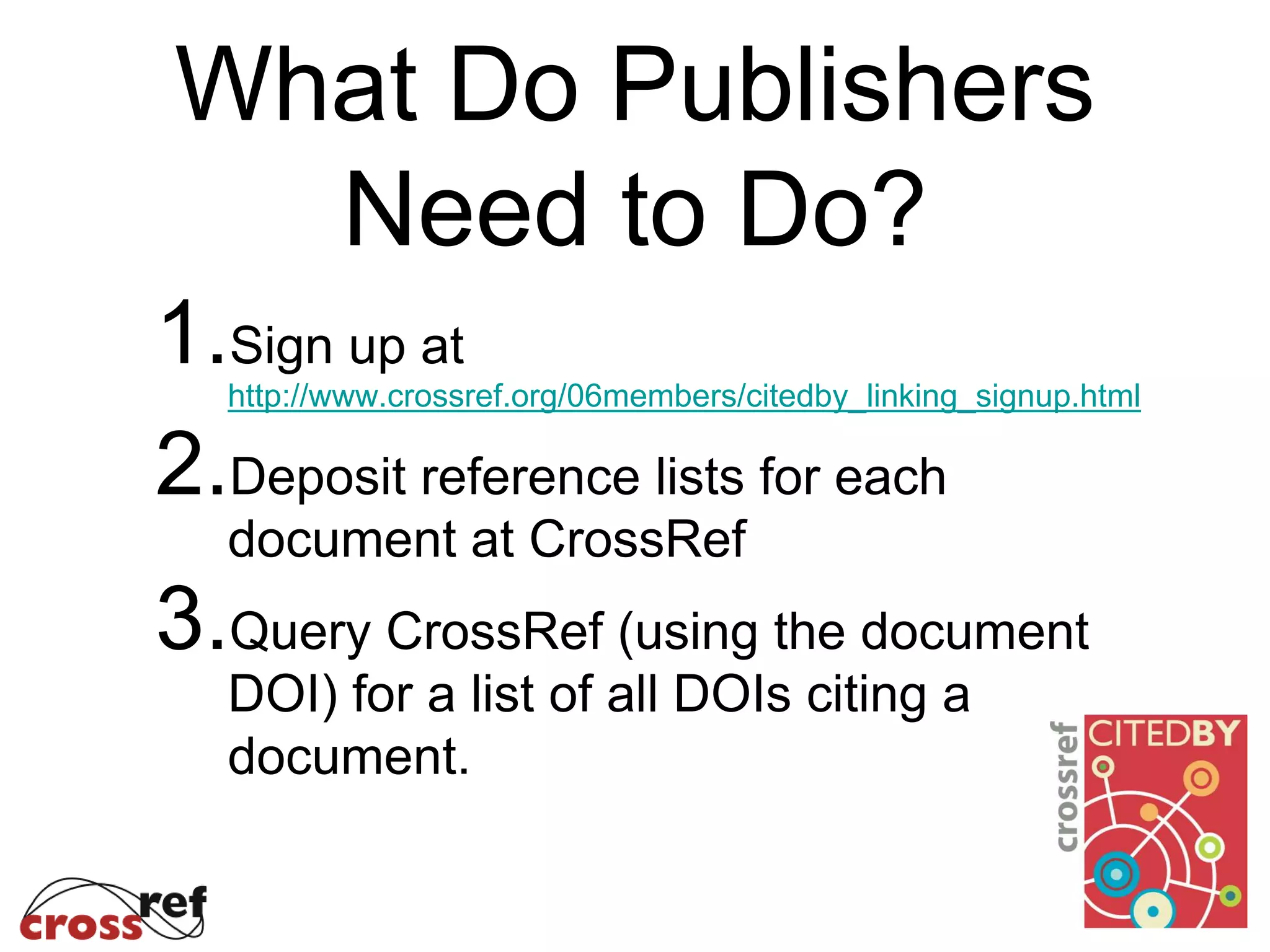 What Do Publishers
Need to Do?
1.Sign up at
http://www.crossref.org/06members/citedby_linking_signup.html
2.Deposit reference lists for each
document at CrossRef
3.Query CrossRef (using the document
DOI) for a list of all DOIs citing a
document.
 