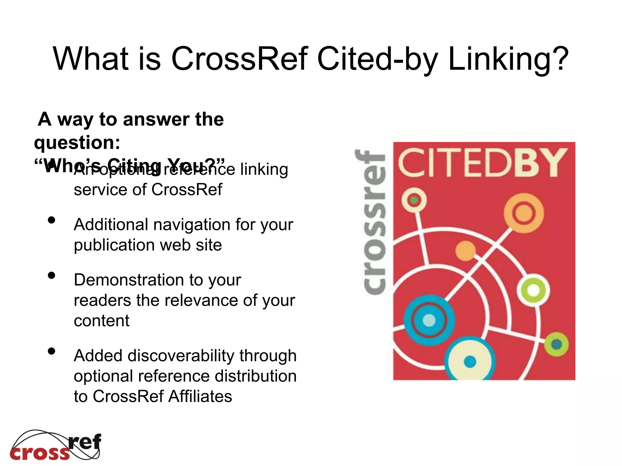 What is CrossRef Cited-by Linking?
A way to answer the
question:
“Who’s Citing You?”• An optional reference linking
service of CrossRef
• Additional navigation for your
publication web site
• Demonstration to your
readers the relevance of your
content
• Added discoverability through
optional reference distribution
to CrossRef Affiliates
 