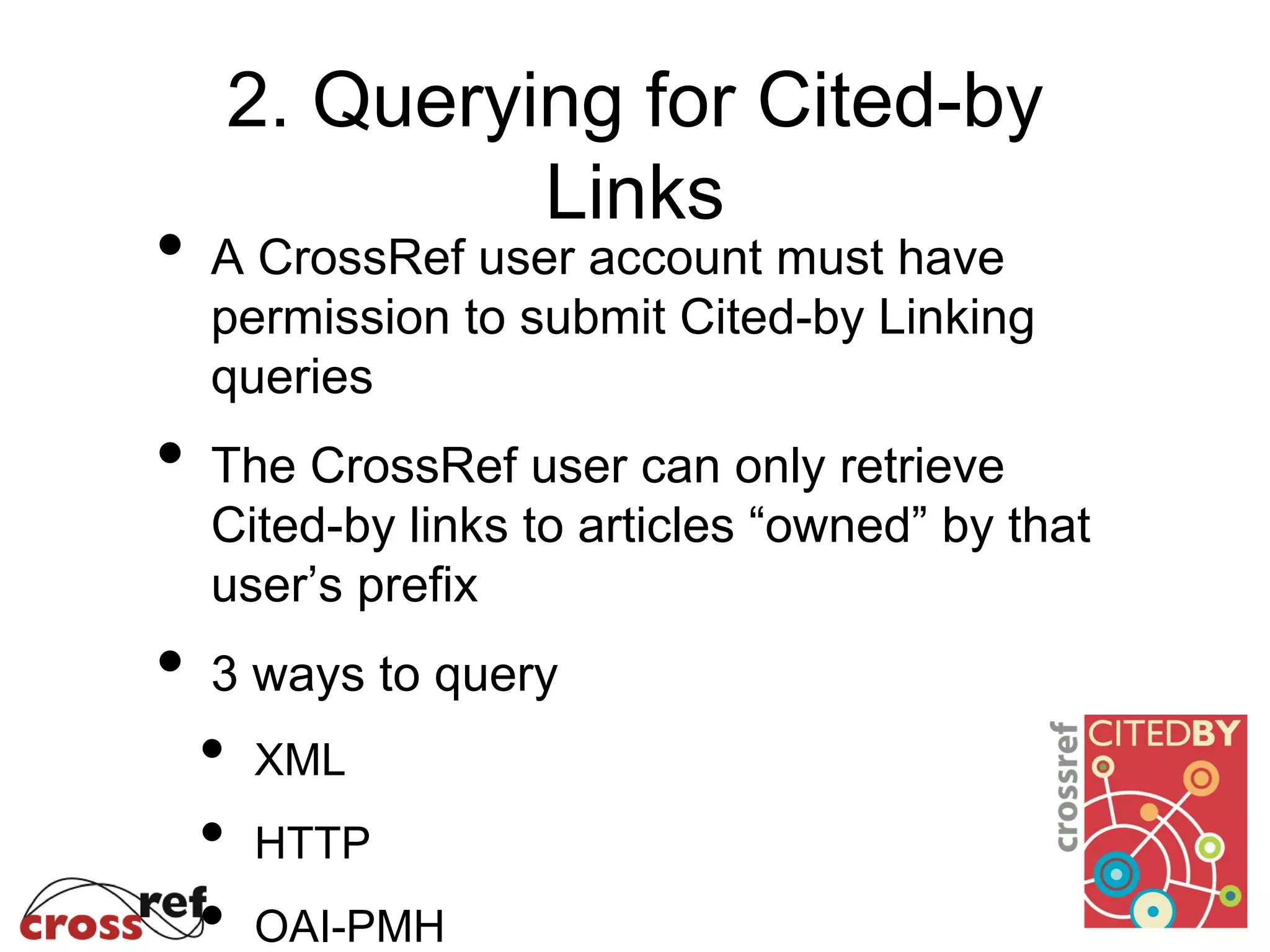 2. Querying for Cited-by
Links
• A CrossRef user account must have
permission to submit Cited-by Linking
queries
• The CrossRef user can only retrieve
Cited-by links to articles “owned” by that
user’s prefix
• 3 ways to query
• XML
• HTTP
• OAI-PMH
 