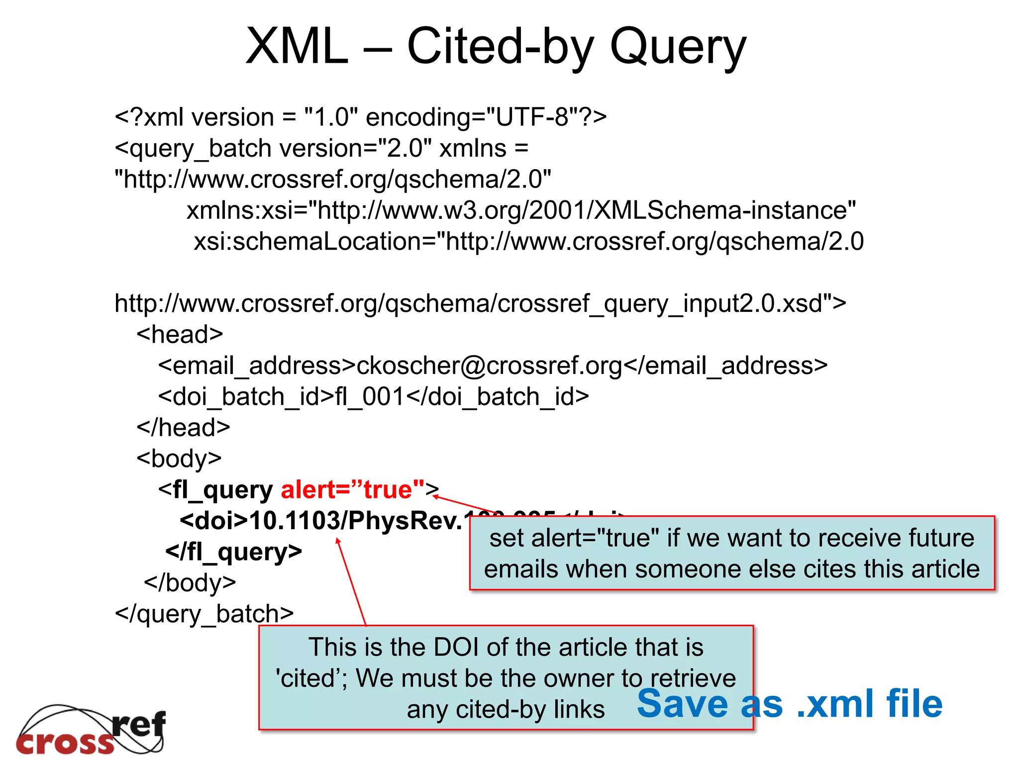 <?xml version = "1.0" encoding="UTF-8"?>
<query_batch version="2.0" xmlns =
"http://www.crossref.org/qschema/2.0"
xmlns:xsi="http://www.w3.org/2001/XMLSchema-instance"
xsi:schemaLocation="http://www.crossref.org/qschema/2.0
http://www.crossref.org/qschema/crossref_query_input2.0.xsd">
<head>
<email_address>ckoscher@crossref.org</email_address>
<doi_batch_id>fl_001</doi_batch_id>
</head>
<body>
<fl_query alert=”true">
<doi>10.1103/PhysRev.100.935</doi>
</fl_query>
</body>
</query_batch>
set alert="true" if we want to receive future
emails when someone else cites this article
This is the DOI of the article that is
'cited’; We must be the owner to retrieve
any cited-by links
XML – Cited-by Query
Save as .xml file
 