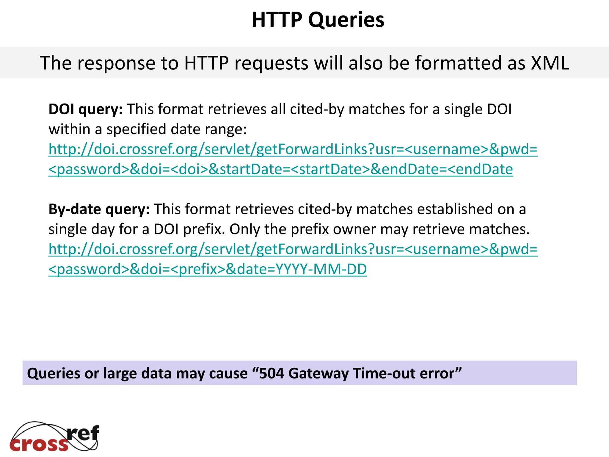 HTTP Queries
The response to HTTP requests will also be formatted as XML
DOI query: This format retrieves all cited-by matches for a single DOI
within a specified date range:
http://doi.crossref.org/servlet/getForwardLinks?usr=<username>&pwd=
<password>&doi=<doi>&startDate=<startDate>&endDate=<endDate
By-date query: This format retrieves cited-by matches established on a
single day for a DOI prefix. Only the prefix owner may retrieve matches.
http://doi.crossref.org/servlet/getForwardLinks?usr=<username>&pwd=
<password>&doi=<prefix>&date=YYYY-MM-DD
Queries or large data may cause “504 Gateway Time-out error”
 