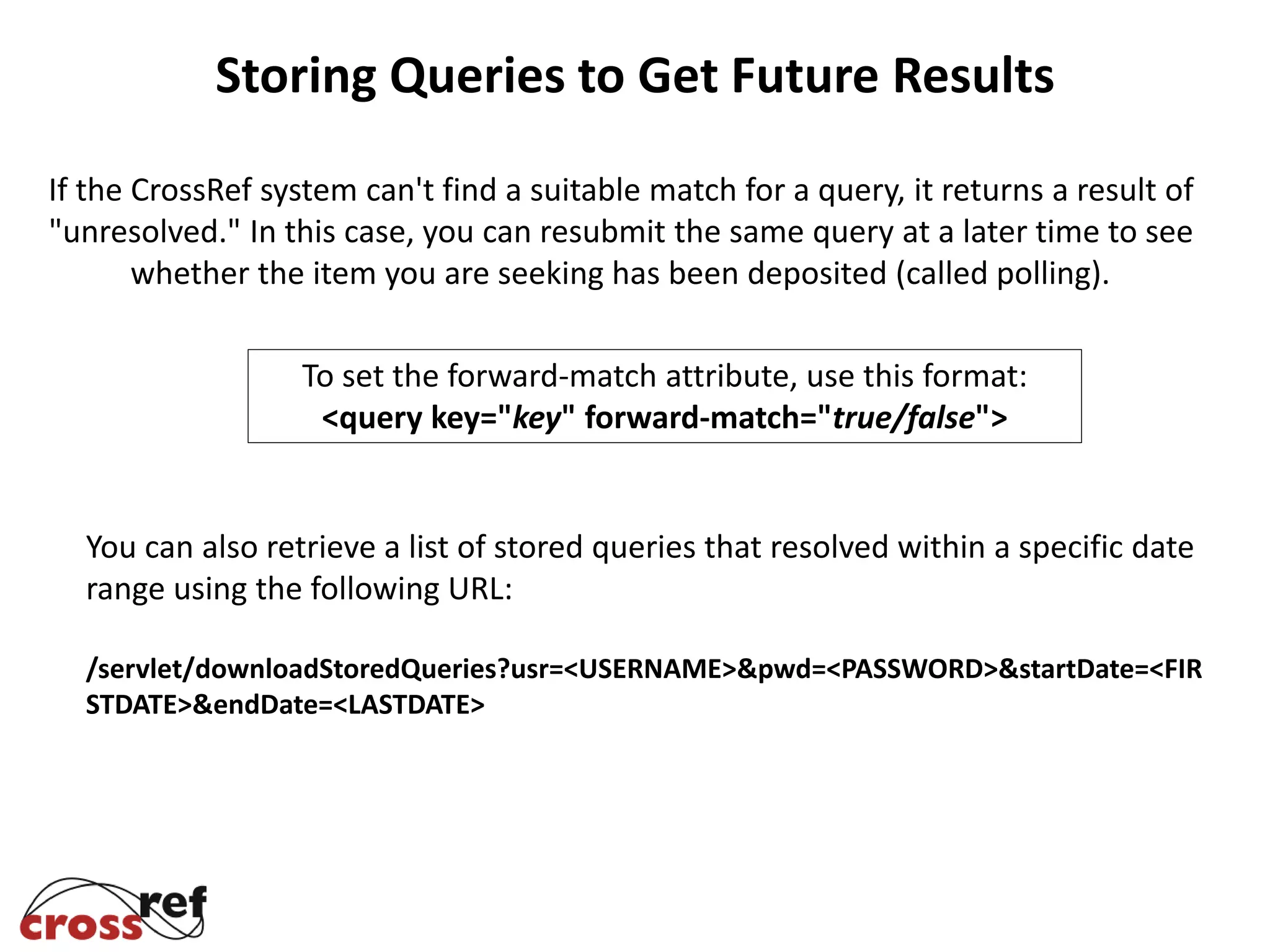 If the CrossRef system can't find a suitable match for a query, it returns a result of
"unresolved." In this case, you can resubmit the same query at a later time to see
whether the item you are seeking has been deposited (called polling).
To set the forward-match attribute, use this format:
<query key="key" forward-match="true/false">
You can also retrieve a list of stored queries that resolved within a specific date
range using the following URL:
/servlet/downloadStoredQueries?usr=<USERNAME>&pwd=<PASSWORD>&startDate=<FIR
STDATE>&endDate=<LASTDATE>
Storing Queries to Get Future Results
 