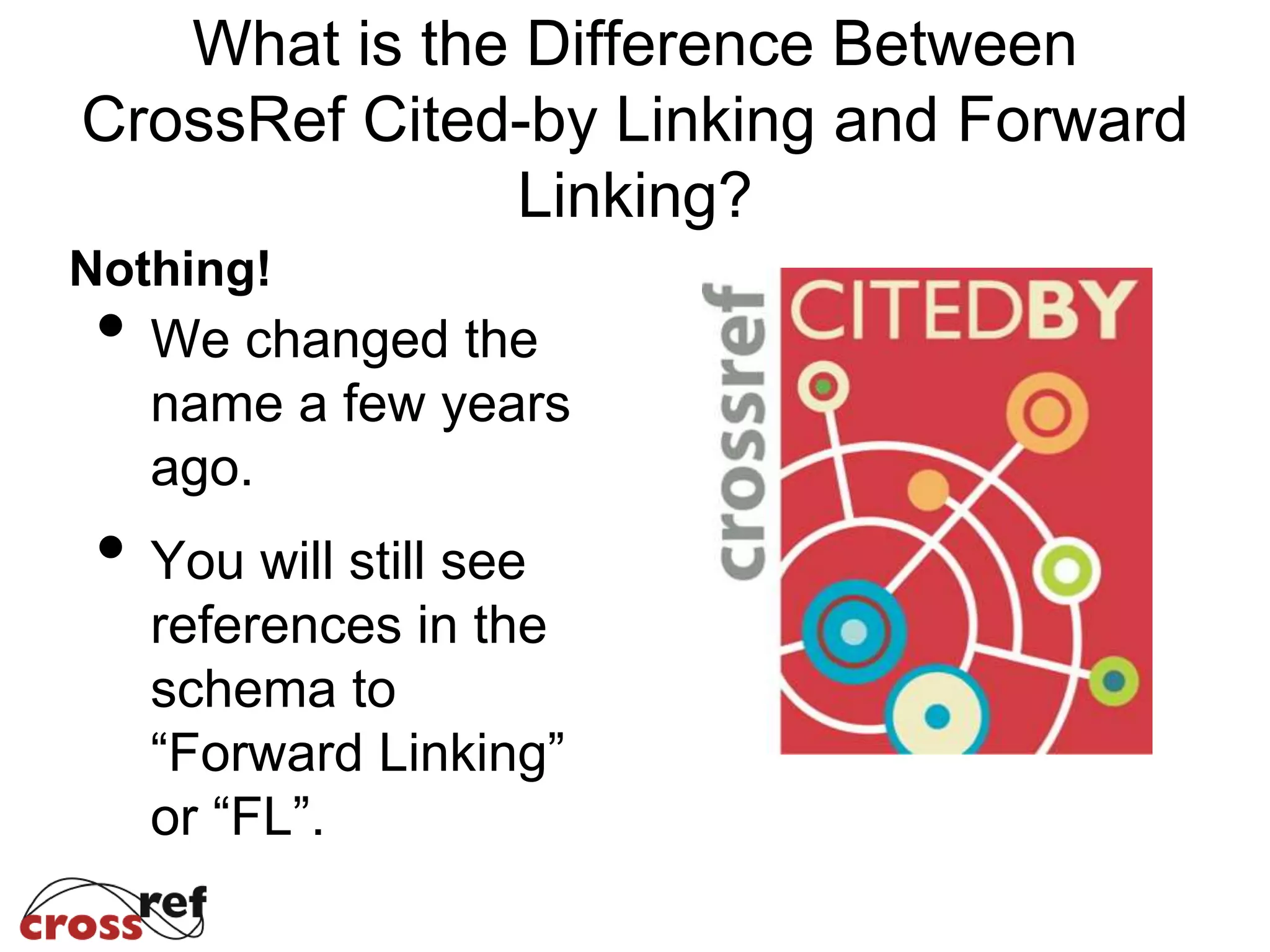 What is the Difference Between
CrossRef Cited-by Linking and Forward
Linking?
Nothing!
• We changed the
name a few years
ago.
• You will still see
references in the
schema to
“Forward Linking”
or “FL”.
 