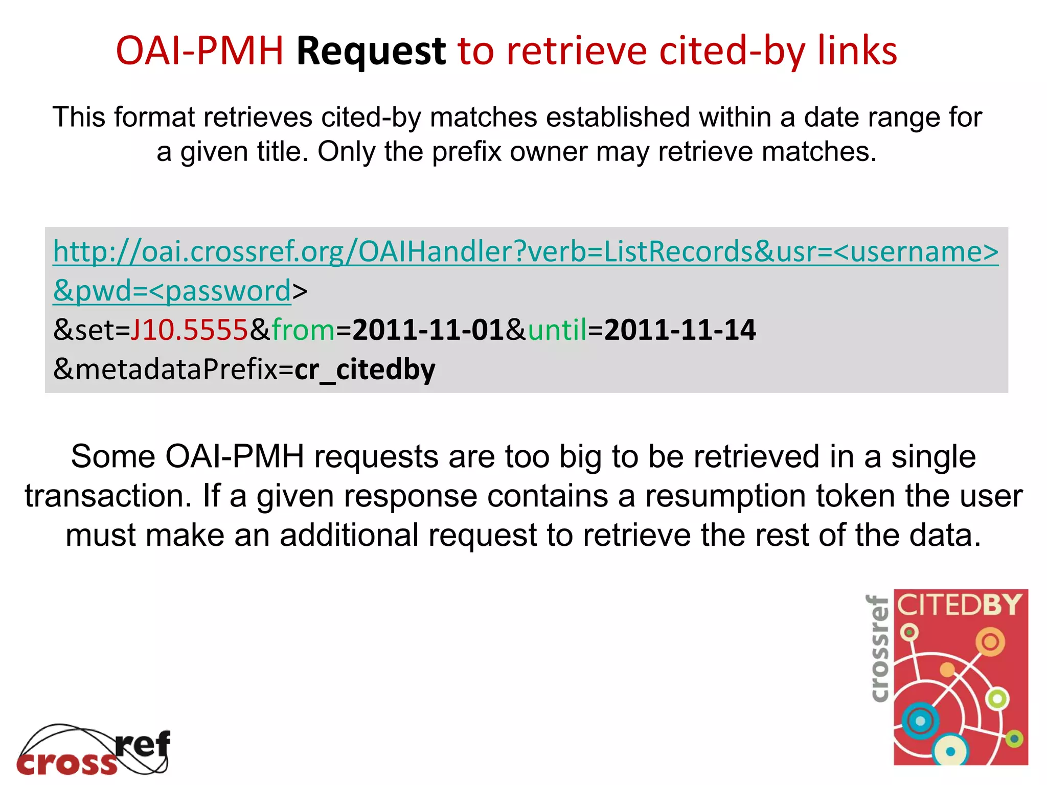 OAI-PMH Request to retrieve cited-by links
This format retrieves cited-by matches established within a date range for
a given title. Only the prefix owner may retrieve matches.
http://oai.crossref.org/OAIHandler?verb=ListRecords&usr=<username>
&pwd=<password>
&set=J10.5555&from=2011-11-01&until=2011-11-14
&metadataPrefix=cr_citedby
Some OAI-PMH requests are too big to be retrieved in a single
transaction. If a given response contains a resumption token the user
must make an additional request to retrieve the rest of the data.
 