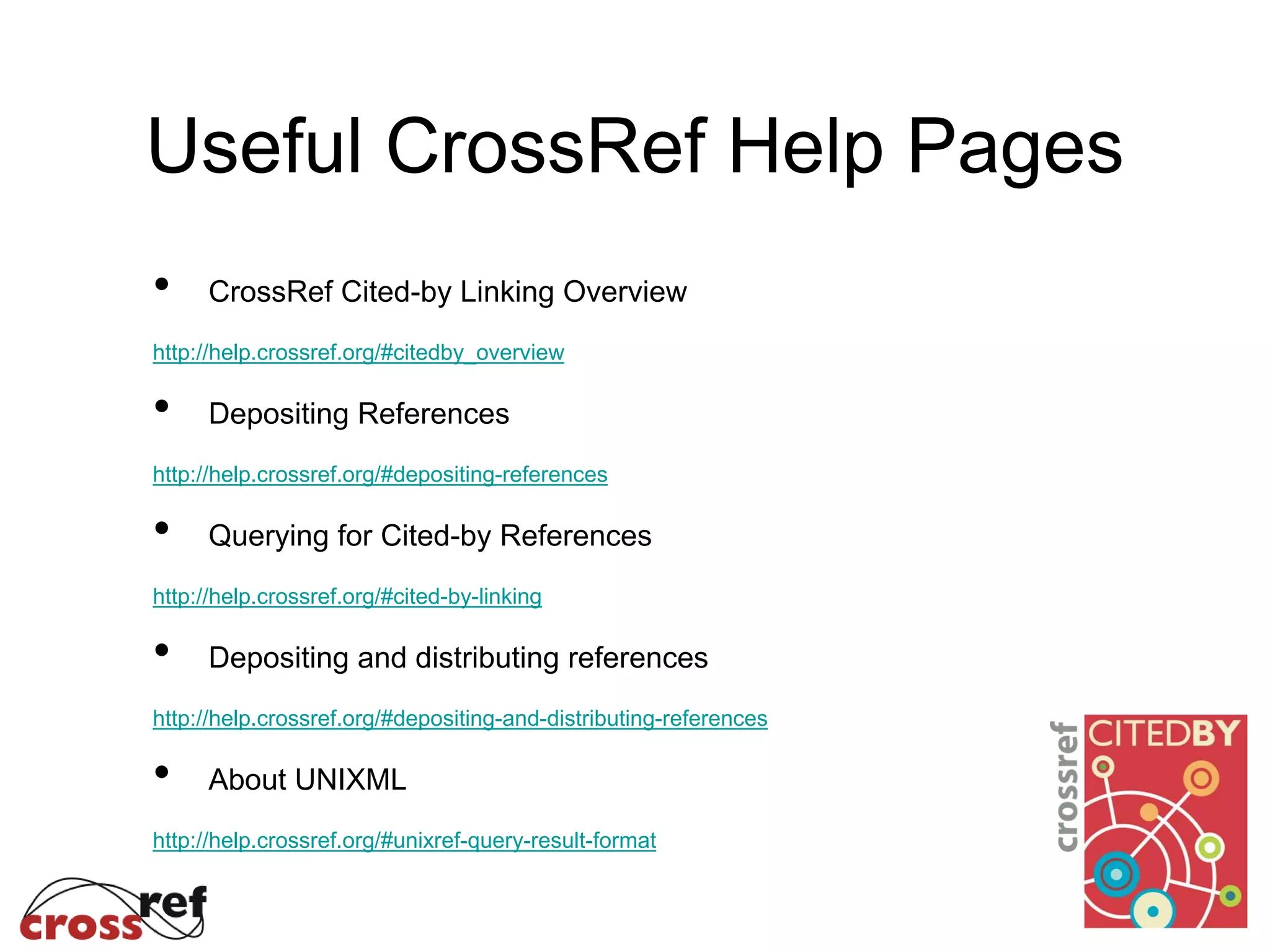 Useful CrossRef Help Pages
• CrossRef Cited-by Linking Overview
http://help.crossref.org/#citedby_overview
• Depositing References
http://help.crossref.org/#depositing-references
• Querying for Cited-by References
http://help.crossref.org/#cited-by-linking
• Depositing and distributing references
http://help.crossref.org/#depositing-and-distributing-references
• About UNIXML
http://help.crossref.org/#unixref-query-result-format
 