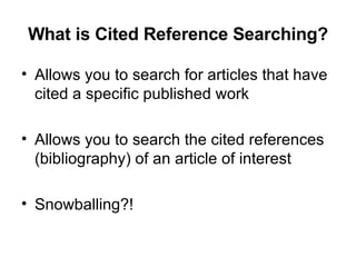 What is Cited Reference Searching? Allows you to search for articles that have cited a specific published work Allows you to search the cited references (bibliography) of an article of interest Snowballing?! 