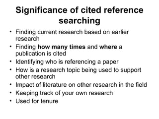 Significance of cited reference searching Finding current research based on earlier research Finding  how many times  and  where  a publication is cited Identifying who is referencing a paper How is a research topic being used to support other research Impact of literature on other research in the field Keeping track of your own research Used for tenure 