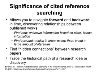 Significance of cited reference searching Allows you to navigate  forward  and  backward  in time, discovering relationships between published works  Find new, unknown information based on older, known information Find relevant articles in areas where there is not a large amount of literature Find “hidden connections” between research papers Trace the historical path of a research idea or discovery Source:  ISI Thomson. Cited Reference Searching in the Web of Science, Slide 2.  Accessed on March 31, 2007. http://www.brainshark.com/brainshark/vu/view.asp?pi=144957 