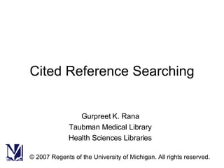 Cited Reference Searching Gurpreet K. Rana Taubman Medical Library Health Sciences Libraries © 2007 Regents of the University of Michigan. All rights reserved. 