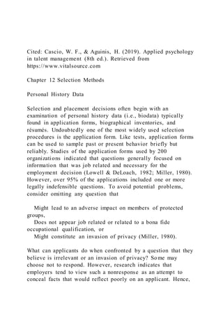 Cited: Cascio, W. F., & Aguinis, H. (2019). Applied psychology
in talent management (8th ed.). Retrieved from
https://www.vitalsource.com
Chapter 12 Selection Methods
Personal History Data
Selection and placement decisions often begin with an
examination of personal history data (i.e., biodata) typically
found in application forms, biographical inventories, and
résumés. Undoubtedly one of the most widely used selection
procedures is the application form. Like tests, application forms
can be used to sample past or present behavior briefly but
reliably. Studies of the application forms used by 200
organizations indicated that questions generally focused on
information that was job related and necessary for the
employment decision (Lowell & DeLoach, 1982; Miller, 1980).
However, over 95% of the applications included one or more
legally indefensible questions. To avoid potential problems,
consider omitting any question that
Might lead to an adverse impact on members of protected
groups,
Does not appear job related or related to a bona fide
occupational qualification, or
Might constitute an invasion of privacy (Miller, 1980).
What can applicants do when confronted by a question that they
believe is irrelevant or an invasion of privacy? Some may
choose not to respond. However, research indicates that
employers tend to view such a nonresponse as an attempt to
conceal facts that would reflect poorly on an applicant. Hence,
 