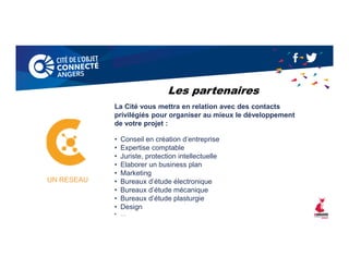 La Cité vous mettra en relation avec des contacts
privilégiés pour organiser au mieux le développement
de votre projet :
• Conseil en création d’entreprise
• Expertise comptable
• Juriste, protection intellectuelle
• Elaborer un business plan
• Marketing
• Bureaux d’étude électronique
• Bureaux d’étude mécanique
• Bureaux d’étude plasturgie
• Design
• …
UN RESEAU
Les partenaires
 