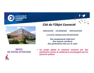 INNOVATION CO-WORKING FERTILISATION
LA SUITE LOGIQUE DES INCUBATEURS
Des équipements high-tech
Des experts résidents
Des partenaires triés sur le volet
 Un projet global et cohérent emmené par des
partenaires privés et solidement accompagné par les
pouvoirs publics
Cité de l’Objet Connecté
MERCI
DE VOTRE ATTENTION
 