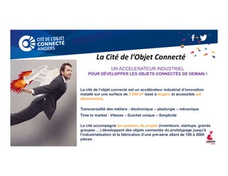 UN ACCELERATEUR INDUSTRIEL
POUR DÉVELOPPER LES OBJETS CONNECTÉS DE DEMAIN !
La cité de l’objet connecté est un accélérateur industriel d’innovation
installé sur une surface de 2 000 m² basé à Angers et accessible par
abonnement.
Transversalité des métiers : électronique – plasturgie – mécanique
Time to market : Vitesse – Guichet unique – Simplicité
La cité accompagne les porteurs de projets (inventeurs, startups, grands
groupes …) développant des objets connectés du prototypage jusqu'à
l’industrialisation et la fabrication d’une pré-série allant de 100 à 2000
pièces.
La Cité de l’Objet Connecté
 