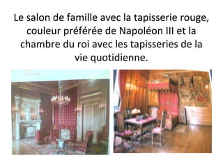Le salon de famille avec la tapisserie rouge,
couleur préférée de Napoléon III et la
chambre du roi avec les tapisseries de la
vie quotidienne.
 