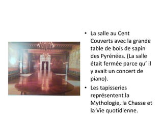 • La salle au Cent
Couverts avec la grande
table de bois de sapin
des Pyrénées. (La salle
était fermée parce qu’ il
y avait un concert de
piano).
• Les tapisseries
représentent la
Mythologie, la Chasse et
la Vie quotidienne.
 