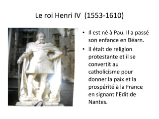 Le roi Henri IV (1553-1610)
• Il est né à Pau. Il a passé
son enfance en Béarn.
• Il était de religion
protestante et il se
convertit au
catholicisme pour
donner la paix et la
prospérité à la France
en signant l’Edit de
Nantes.
 