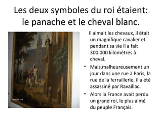 Les deux symboles du roi étaient:
le panache et le cheval blanc.
Il aimait les chevaux, il était
un magnifique cavalier et
pendant sa vie il a fait
300.000 kilomètres à
cheval.
• Mais,malheureusement un
jour dans une rue à Paris, la
rue de la ferraillerie, il a été
assassiné par Ravaillac.
• Alors la France avait perdu
un grand roi, le plus aimé
du peuple Français.
 