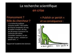 La	
  recherche	
  scien;ﬁque	
  
en	
  crise	
  
«	
  La	
  recherche	
  publique	
  
française	
  souﬀre	
  !	
  Elle	
  souﬀre	
  
de	
  trop	
  de	
  complexité,	
  de	
  trop	
  
de	
  papier	
  à	
  remplir,	
  de	
  trop	
  
peu	
  de	
  temps	
  à	
  consacrer	
  à	
  la	
  
recherche	
  elle-­‐même.	
  
Consolider	
  l’existant,	
  ne	
  rien	
  
changer	
  ou	
  pire…	
  seraient	
  un	
  
poison	
  lent...	
  ».	
  
	
  
Rapport	
  de	
  l’académie	
  des	
  Sciences	
  
«	
  Publish	
  or	
  perish	
  »	
  
et	
  sa	
  conséquence	
  :	
  
Financement	
  ?	
  
Rôle	
  du	
  chercheur	
  ?	
  
 