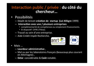 Interac;on	
  public	
  /	
  privée	
  :	
  du	
  côté	
  du	
  
chercheur…	
  
•  	
  Possibilités	
  	
  
–  Dépôt	
  de	
  brevet	
  créa8on	
  de	
  	
  startup	
  	
  (Loi	
  Allègre	
  1999)	
  
–  	
  Interac8on	
  avec	
  une	
  /	
  plusieurs	
  entreprises	
  	
  
•  complémentarité	
  de	
  compétences	
  ou	
  simplement	
  ﬁnancements.	
  	
  
•  Et	
  disposi;f	
  	
  CIFRE	
  (Thèse).	
  
–  Travail	
  au	
  sein	
  d’une	
  entreprise.	
  	
  
–  Aide	
  Crédit	
  Impôt	
  Recherche.	
  
	
  
	
  
•  Mais	
  …	
  
–  Lourdeur	
  administra8ve	
  ,	
  
–  Mal	
  vu	
  par	
  les	
  laboratoires	
  français	
  (beaucoup	
  plus	
  courant	
  
en	
  Allemagne)	
  ,	
  
–  Délai	
  	
  considérable	
  &	
  Coût	
  notable.	
  
 