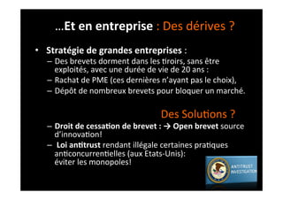 •  	
  Stratégie	
  de	
  grandes	
  entreprises	
  :	
  
–  Des	
  brevets	
  dorment	
  dans	
  les	
  ;roirs,	
  sans	
  être	
  
exploités,	
  avec	
  une	
  durée	
  de	
  vie	
  de	
  20	
  ans	
  :	
  
–  Rachat	
  de	
  PME	
  (ces	
  dernières	
  n’ayant	
  pas	
  le	
  choix),	
  	
  
–  Dépôt	
  de	
  nombreux	
  brevets	
  pour	
  bloquer	
  un	
  marché.	
  
	
  	
  	
  	
  	
  	
  	
  	
  	
  	
  	
  	
  	
  	
  	
  	
  	
  	
  	
  	
  	
  	
  	
  	
  	
  	
  	
  	
  	
  	
  	
  	
  	
  	
  	
  	
  	
  	
  	
  	
  	
  	
  	
  	
  	
  	
  Des	
  Solu;ons	
  ?	
  	
  
–  Droit	
  de	
  cessa8on	
  de	
  brevet	
  :	
  →	
  Open	
  brevet	
  source	
  
d’innova;on!	
  	
  
–  	
  Loi	
  an8trust	
  rendant	
  illégale	
  certaines	
  pra;ques	
  
an;concurren;elles	
  (aux	
  Etats-­‐Unis):	
  	
  	
  	
  	
  	
  	
  	
  	
  	
  	
  	
  	
  	
  	
  	
  	
  	
  	
  	
  	
  	
  	
  	
  	
  	
  	
  
éviter	
  les	
  monopoles!	
  
…Et	
  en	
  entreprise	
  :	
  Des	
  dérives	
  ?	
  
 